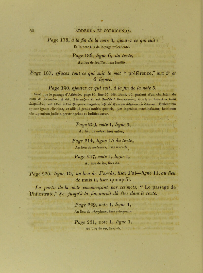 Page 178, à la fin de la note 3, ajoutez ce qui suit: Et la note (3) de la page précédente. Page 186, ligne 6, du texte, Au lieu de bouiller, lisez bouillir. Page 187, effacez tout ce qui suit le mot “ préférence/’ aux 5e et 6 lignes. Page 196, ajoutez ce qui suit, à la fin de la note 5. Ainsi que le passage d’Athénée, page 10, line <20, édit. Basil, où, parlant d’un charlatan du nom de Xtnophon, il dit : ’E^xv^u^to Sb xxl SbvoÇcH» o bxvp,XTonto\oi, oç ttvç ti xvtoparo* twoi» xtxÇvurBxi, xx) clKKx ttoM» (pxa'f/.xrx btb^bxto, ùtp uv tu» âvQçûiruv t»i» hx»oixv. Emicantem sponte ignem elicicbat, et aliis id genus multis spectris, <juæ ingeniose machinabatur, hominum obstupcntium judicia perstringebat et ludificabatur. Page 209, note 1, ligne 3, . t % Au lieu de tuvtx, lisez txvtx. Page 214, ligne 15 du texte, Au lieu de mutuelles, lisez mutuels Page 217, note 1, ligne 1, Au lieu de &«, lisez ho. Page 226, ligne 10, au lieu de J’avois, lisez J'ai—ligne 11, au lieu de mais il, lisez quoiqu’il. La partie de la note commençant par ces mots, “ Le passage de thilostrate,” §c. jusqu à la fin, auroit dû être dans le texte. Page 229, note 1, ligne 1, Au lieu de B^vyçxpp.xy lisez tvôvyçcinp.x. Page 231, note 1, ligne 1, Au lieu de rv», lisez rot.