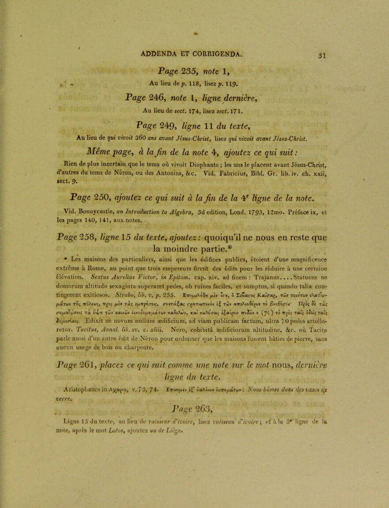 Page 235, note 1, i ' « Au lieu de p. 118, lisez p. 119. Page 246, note L, ligne dernière, Au lieu de sect. 174, lisez sect, 171. Page 249, ligne 11 du texte, Au lieu de qui vivoit 360 ans avant Jésus-Christ, lisez qui vivoit avant Jésus-Christ. Même page, à la fin de la note 4, ajoutez ce qui suit : Rien de plus incertain que le tems où vivoit Diophante ; les uns le placent avant Jésus-Christ, d'autres du tems de Néron, ou des Antonins, &c. Vid. Fabricius, Bibl. Gr. lib. iv. ch. xxii, sect. 9. Page 250, ajoutez ce qui suit à la fin de la ¥ ligne de la note, Vid. Bonnycastle, an Introduction to Algebra, 3d édition, Lond. 1793, 12mo. Préface ix, et les pages 140, 141, aux notes. Page 258, ligne 15 du texte, ajoutez : quoiqu’il ne nous en reste que la moindre partie.* * Les maisons des particuliers, ainsi que les édifices publics, étoient d’une magnificence extrême à Rome, au point que trois empereurs firent des édits pour les réduire à une certaine élévation. Scxtus Aurelius Victor, in Epitom. cap. xiv. ad finem : Trajanus... .Statuens ne domorum altitudo sexaginta superaret pedes, ob ruines faciles, et sumptus, si quando talia con- tingerent exitiosos. Slrabo, lib. v, p. 235. gt» lv>, ô ZtÇaroç KacTcrccç, rùv roAruv tX»J\a- (j.cLtuv t?î 7ToXeuc, 7Tgoç fji.it ifjLTrfvcrtu;, avrrâ^cti; rga.TtuTiKOv e| tuv to @or,ériçrJt' Ilço$ <5e t«î crVfjjirl-Jjatt^ toc. tZit Kccmîijv Lmcoop.niji.a.'Tuv y.cditXÙii, xati v.uhlacic, ll-ctiçtiy vroiïâjy o (7c) to ffgoç ra.Tf ôS’oiç raïç hpoiriccu;. Edixit 11e novum nullum ædificium, ad viam publicam factum, ultra 70 pedes attoile- retur. Tacitus, Annal, lib.xv. c. xliii. Nero, cohibitâ ædificiorum altitudine, &c. où Tacitp parle aussi d'un autre édit de Néron pour ordonner que les maisons fussent bâties de pierre, sans aucun usage de bois ou charpente. Page 26’1, placez ce qui suit comme une note sur le mot nous, dernière ligne du texte. Aristophanes in Aya^rr,, v, 73, 74* E^ino^i» i$’ éooxiwv» iMtopâtut : Nous bûmes dans dpsxascs dfi verre. Page 263, Ligne 15 du texte, au lieu de vaisseur d’ivoire, lisez vaisseau 'd'ivoire ; et'à la 5# ligne de la note, après le mot Lotos, ajoutez ou de Liège.