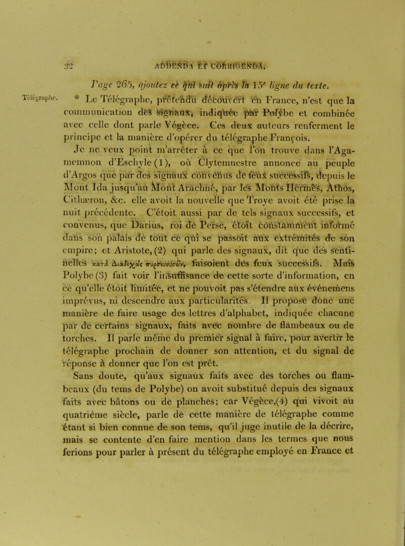 Télégraphe. ✓ Page 26% ajoutez eè qui 'sitft après th 15e ligne du texte. * Le Télégraphe, pféfendu découvert ‘en France, n’est que la communication dfe§ signaux, indiquée par Polybe et combinée avec celle dont parle Végèce. Ces deux auteurs renferment le principe et la manière d’opérer du télégraphe François. Je ne veux point m’arrêter à ce que l’on trouve dans l’Aga- memnon d’Eschyle ( 1 ), où Clytemnestre annonce au peuple d’Argos (pie par des signaux cbnvêftus dé fèùx successifs, depuis le Mont Ida jusqu’au Mont Arachné, par lés Monts Hermès, Âtlios, Cithæron, &c. elle avoit la nouvelle que Troye avoit été prise la nuit précédente. C’étoit aussi par de tels signaux successifs, et convenus, que Darius, roi de Perse, étôit constamment informé dans son palais dè tout ce qui se passoit aux extrémités de son empire; et Aristote, (2) qui parle des signaux, dit que dés senti- nelles xàïâ Aim^xç 7njçreuovïav, faisoient des feux successifs. Mais Polybe (3) fait voir l’insuffisance de cette sorte d’information, en cé qu’elle étoit limitée, et ne pouvoit pas s’étendre aux événemens imprévus, ni descendre aux particularités. 11 proposé donc une manière de faire usage des lettres d’alphabet, indiquée chacune par de certains signaux, faits avec nombre de flambeaux ou de torches. Il parle même du premier signal à faire, pour avertir le télégraphe prochain de donner son attention, et du signal de réponse à donner que l’on est prêt. Sans doute, qu’aux signaux faits avec des torches ou flam- beaux (du tems de Polybe) on avoit substitué depuis des signaux faits avec bâtons ou de planches; car Végèce,(4) qui vivoit au quatrième siècle, parle dé cette manière de télégraphe comme étant si bien connue de son tems, qu’il juge inutile de la décrire, mais se contente d’en faire mention dans les termes que nous ferions pour parler à présent du télégraphe employé en France et