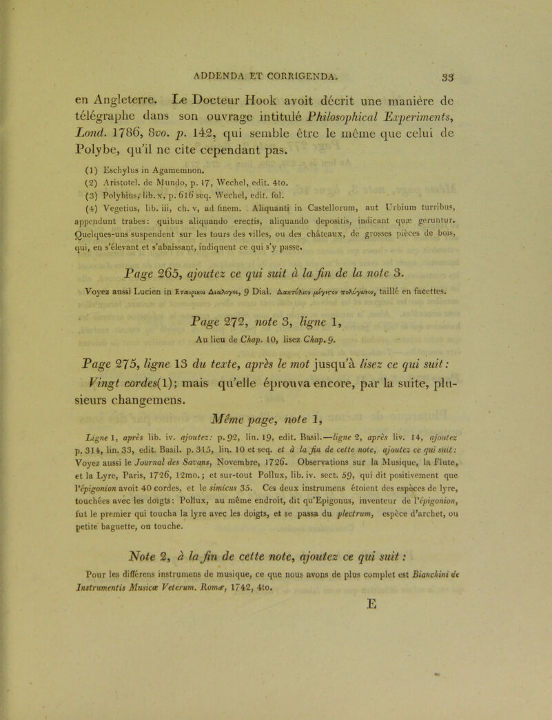 en Angleterre. Le Docteur Hook avoit décrit une manière de télégraphe dans son ouvrage intitulé Philosophical Experiments, Lond. 1786, 8vo. p. 142, qui semble être le même que celui de Polybe, qu'il ne cite cependant pas. (1) Eschylus in Agamemnon. (_2) Aristutel. de IVJundo, p. 17, Wechel, edit. 4to. (3) Polybius, lib.x, p. 6l6’ seq. Wechel, edit. fol. (4) Vegetius, lib. iii, ch. v, ad (ïnem. Aliquanti in Castellorum, aut Urbium turribus, appcndunt trabes: quibus aliquando erectis, aliquando depositis, indicant quæ geruntur. Quelques-uns suspendent sur les tours des villes, ou des châteaux, de grosses pièces de bois, qui, en s’élevant et s’abaissant, indiquent ce qui s’y passe. Page 265, ajoutez ce qui suit à la fin de la note 3. Voyez aussi Lucien in ETaigixot AiaAoyoi, 9 Dial. A«htvAio» piyirov Tro^lyuvov, taillé en facettes. Page 272, note S, ligne 1, Au lieu de Chap. 10, lisez Chap.ÿ. Page 275, ligne 13 du texte, après le mot jusqu'à lisez ce qui suit : Vingt cordes( 1); mais qu'elle éprouva encore, par la suite, plu- sieurs changemens. Meme page, note 1, Ligne 1, après lib. iv. ajoutez: p. 92, lin. 19, edit. Basil.—ligne 2, après liv. 14, ajoutez p. 314, lin. 33, edit. Basil, p.315, lin. 10 et seq. et à la fin de cette note, ajoutez ce qui suit : Voyez aussi le Journal des Satans, Novembre, 1726. Observations sur la Musique, la flûte, et la Lyre, Paris, 1726, 12mo. ; et sur-tout Pollux, lib. iv. sect. 59, qui dit positivement que Vépigonion avoit 40 cordes, et le simicus 35. Ces deux instrumens étoient des espèces de lyre, touchées avec les doigts: Pollux, au même endroit, dit qu’Epigonus, inventeur de Vépigonion, fut le premier qui toucha la lyre avec les doigts, et se passa du plectrum, espèce d’archet, ou petite baguette, ou touche. Note 2, a la fin de cette note, ajoutez ce qui suit : Pour les différons instrumens de musique, ce que nous avons de plus complet est Bianchini de Instrumentés Musicce Veterum. Romce, 1742, 4to. E