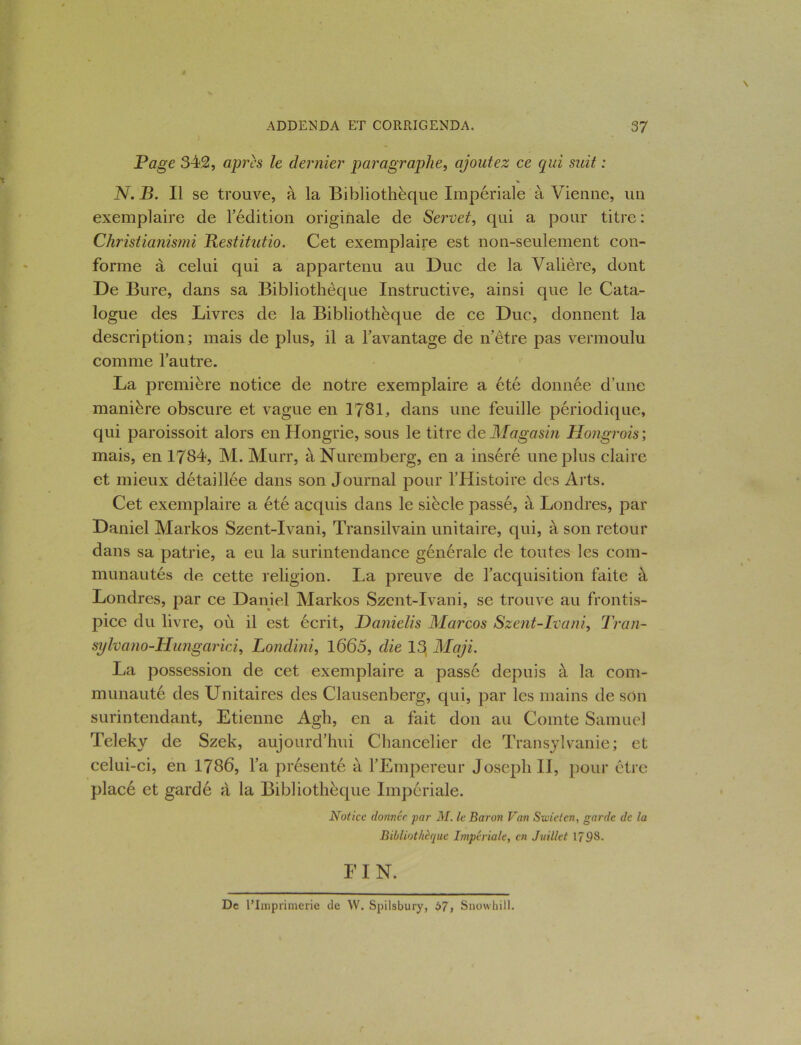 Page 342, apres le dernier paragraphe, ajoutez ce qui suit : N. B. Il se trouve, à la Bibliothèque Impériale à Vienne, un exemplaire de l’édition originale de Servet, qui a pour titre : Christianisait Bestitutio. Cet exemplaire est non-seulement con- forme à celui qui a appartenu au Duc de la Valière, dont De Bure, dans sa Bibliothèque Instructive, ainsi que le Cata- logue des Livres de la Bibliothèque de ce Duc, donnent la description; mais de plus, il a l’avantage de netre pas vermoulu comme l’autre. La première notice de notre exemplaire a été donnée d’une manière obscure et vague en 1781, dans une feuille périodique, qui paroissoit alors en Hongrie, sous le titre de Magasin Hongrois; mais, en 1784, M. Murr, à Nuremberg, en a inséré une plus claire et mieux détaillée dans son Journal pour l’Histoire des Arts. Cet exemplaire a été acquis dans le siècle passé, à Londres, par Daniel Markos Szent-Ivani, Transilvain unitaire, qui, à son retour dans sa patrie, a eu la surintendance générale de toutes les com- munautés de cette religion. La preuve de l’acquisition faite à Londres, par ce Daniel Markos Szent-Ivani, se trouve au frontis- pice du livre, où il est écrit, Danielis Marcos Szent-Ivani, Tran- sylvano-Hungarici, Londini, 1665, die 13 Maji. La possession de cet exemplaire a passé depuis à la com- munauté des Unitaires des Clausenberg, qui, par les mains de son surintendant, Etienne Agh, en a fait don au Comte Samuel Teleky de Szek, aujourd’hui Chancelier de Transylvanie; et celui-ci, en 1786, l’a présenté a l’Empereur Joseph II, pour être placé et gardé à la Bibliothèque Impériale. Notice donnée par M. le Baron Van Swieten, garde de la Bibliothèque Impériale, en Juillet 1798. FI N. De l’Imprimerie de W. Spilsbury, t>7, Snowhill.