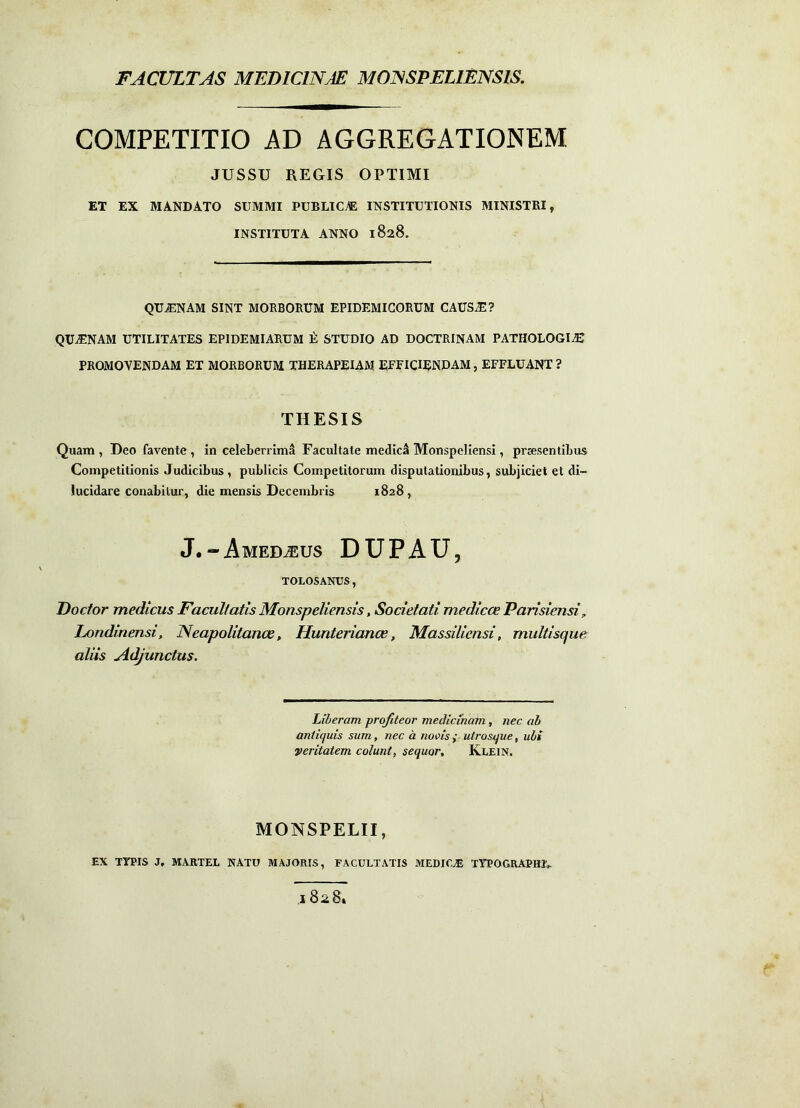 FACULTAS MEDICINAE MONSPELIENSIS. COMPETITIO AD AGGREGATIONEM JUSSU REGIS OPTIMI ET EX MANDATO SUMMI PUBLICI INSTITUTIONIS MINISTRI, INSTITUTA ANNO 1828. QUjENAM sint morborum EPIDEMICORUM CAUSAE? QUjENAM UTILITATES EPIDEMIARUM t STUDIO AD DOCTRINAM PATHOLOGI^ PROMOVENDAM ET MORBORUM THERAPEIAM EFFICIENDAM, EFFLUANT ? THESIS Quam , Deo favente , in celeberrimi Facultate medici Monspellensi, praesentibus Competitionis Judicibus , publicis Competitorum disputationibus, subjiciet et di- lucidare conabitur, die mensis Decembris 1828, J.“Amedteus DUPAU, TOLOSANUS, Doctor medicus Facultatis Monspeliensis, Societati medicce Parisiensi^ Londinensi, Neapolitance, Hunteriance, Massiliensi, multisque aliis Adjunctus. Liberam profiteor medicinam, nec ab antiquis sum, nec a novisp utrosque, ubi veritatem colunt, sequor, Klein. MONSPELII, EX TYPIS J, MARTEL NATU MAJORIS, FACULTATIS MEDICA TYPOGRAPffJV