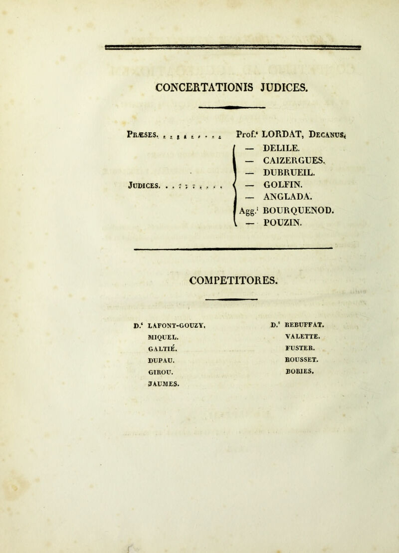 CONCERTATIONIS JUDICES, Praeses, . . , » s , . , * Prof.‘ LORDAT, Decanus^ I— DELILE. — CAIZERGUES. — DUBRUEIL. — GOLFIN. — ANGLADA. Agg/ BOURQUENOD. — POUZIN. COMPETITORES. D.‘ LAFONT-GOUZY, MIQUEL. GALTIE. DUPAU. GIROU. JJAUMES. EEBUFFAT. VALETTE. FUSTER. BOUSSET. BORIES.