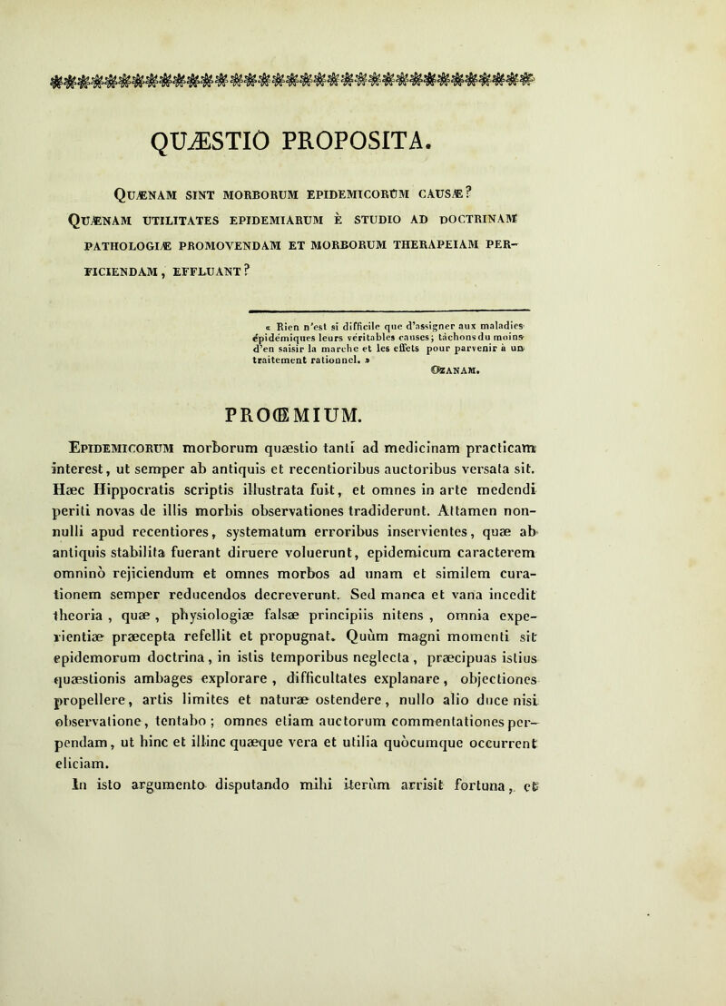 QUESTIO PROPOSITA. Qutenam sint morborum epidemicorum caus^? Qujenam utilitates epidemiarum e studio ad doctrinam PATHOLOOm promovendam ET MORBORUM THERAPEIAM PER- FICIENDAM, EFFLUANT? a Rien n'est si difficile qiie d’assigner aux maladies^ ^pidemiques leurs veritables caiises; tachonsdu moins- d’en saisir la marche et les efifets pour pacvenir a ud- traitement rationncl. .« 02ANAM. PRO(EMIUM. Epidemicorum morborum quaestio tanti ad medicinam practicam interest, ut semper ab antiquis et recentioribus auctoribus versata sit. Haec Hippocratis scriptis illustrata fuit, et omnes in arte medendi periti novas de illis morbis observationes tradiderunt. Attamen non- nulli apud recentiores, systematum erroribus inservientes, quae ab antiquis stabilita fuerant diruere voluerunt, epidemicum caracterem omnino rejiciendum et omnes morbos ad unam et similem cura- tionem semper reducendos decreverunt. Sed manca et vana incedit theoria , quae, physiologiae falsae principiis nitens , omnia expe- rientiae praecepta refellit et propugnat. Quum magni momenti sit epidemorum doctrina, in istis temporibus neglecta, praecipuas istius quaestionis ambages explorare , difficultates explanare, objectiones propellere, artis limites et naturae ostendere, nullo alio duce nisi observatione , tentabo ; omnes etiam auctorum commentationes per- pendam, ut hinc et illinc quaeque vera et utilia quocumque occurrent eliciam. In isto argumento disputando mihi iteriim arrisit fortunaet