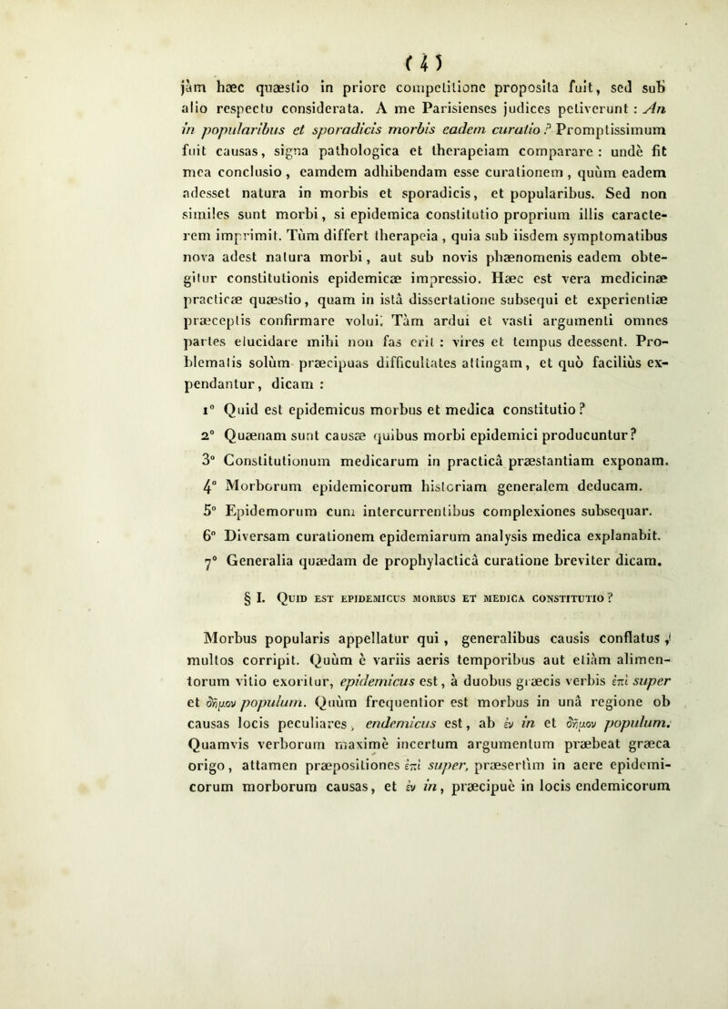 m Jam haec qiiaeslio in priore coinpclllione proposita fuit, seJ suU alio respectu considerata. A me Parisienses judices petiverunt : An in popularibus et sporadicis morbis eadem curatio ? Promptissimum fuit causas, signa pathologica et therapeiam comparare: unde fit mea conclusio, eamdem adhibendam esse curationem, quum eadem adesset natura in morbis et sporadicis, et popularibus. Sed non similes sunt morbi, si epidemica constitutio proprium illis caracte- rem imprimit. Tum differt therapeia , quia sub iisdem symptomatibus nova adest natura morbi, aut sub novis phaenomenis eadem obte- gitur constitutionis epidemicae impressio. Haec est vera medicinae practicae quaestio, quam in ista dissertatione subsequi et experientiae praeceptis confirmare voluii Tam ardui et vasti argumenti omnes paries elucidare mihi non fas erit : vires et tempus deessent. Pro- blematis solum praecipuas difficultates attingam, et quo facilius ex- pendantur, dicam : 1® Quid est epidemicus morbus et medica constitutio? 2“ Quaenam sunt causae quibus morbi epidemici producuntur? 3® Constitutionum medicarum in practica praestantiam exponam. 4® Morborum epidemicorum historiam generalem deducam. 5® Epidemorum cum intercurrentibus complexiones subsequar. 6 Diversam curationem epidemiarum analysis medica explanabit. 7® Generalia quaedam de prophylactica curatione breviter dicam. § I. Quid est epidemicus morbus et medica constitutio ? Morbus popularis appellatur qui, generalibus causis conflatus multos corripit. Quum e variis aeris temporibus aut etiam alimen- torum vitio exoritur, epidemicus est, a duobus giaecis verbis iizl super et ^>5p.ov populum. Quum frequentior est morbus in una regione ob causas locis peculiares , endemicus est, ab h in et populum; Quamvis verborum maxime incertum argumentum praebeat graeca origo, attamen praepositiones snl super, praesertim in aere epidemi- corum morborum causas, et hi in, praecipue in locis endemicorum