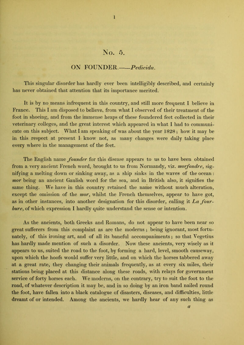 No. 5. ON FOUNDER, Pedicida. This singular disorder has hardly ever been intelligibly described, and certainly has never obtained that attention that its importance merited. It is by no means infrequent in this country, and still more frequent I believe in France. This I am disposed to believe, from what I observed of their treatment of the foot in shoeing, and from the immense heaps of these foundered feet collected in their veterinary colleges, and the great interest which appeared in what I had to communi- cate on this subject. What I am speaking of was about the year 1828 ; how it may be in this respect at present I know not, as many changes were daily taking place every where in the management of the feet. The English name founder for this disease appears to us to have been obtained from a very ancient French word, brought to us from Normandy, viz. morfondre, sig- nifying a melting down or sinking away, as a ship sinks in the waves of the ocean: mor being an ancient Gaulish word for the sea, and in British also, it signifies the same thing. We have in this country retained the name without much alteration, except the omission of the mor, whilst the French themselves, appear to have got, as in other instances, into another designation for this disorder, calling it La four- bur e, of which expression I hardly quite understand the sense or intention. As the ancients, both Greeks and Romans, do not appear to have been near so great sufferers from this complaint as are the moderns ; being ignorant, most fortu- nately, of this ironing art, and of all its baneful accompaniments; so that Vegetius has hardly made mention of such a disorder. Now these ancients, very wisely as it appears to us, suited the road to the foot, by forming a hard, level, smooth causeway, upon which the hoofs would suffer very little, and on which the horses tabbered away at a great rate, they changing their animals frequently, as at every six miles, their stations being placed at this distance along these roads, with relays for government service of forty horses each. We moderns, on the contrary, try to suit the foot to the road, of whatever description it may be, and in so doing by an iron band nailed round the foot, have fallen into a black catalogue of disasters, diseases, and difficulties, little dreamt of or intended. Among the ancients, we hardly hear of any such thing as a