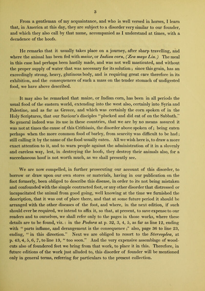 From a gentleman of my acquaintance, and who is well versed in horses, I learn that, in America at this day, they are subject to a disorder very similar to our founder, and which they also call by that name, accompanied as I understand at times, with a decadence of the hoofs. He remarks that it usually takes place on a journey, after sharp travelling, and where the animal has been fed with mai%e, or Indian corn, (Zea mays Lin.) The meal in this case had perhaps been hastily made, and was not well masticated, and without the proper supply of water that was necessary for its solution; since this grain, has an exceedingly strong, heavy, glutinous body, and is requiring great care therefore in its exhibition, and the consequences of such a mass on the tender stomach of undigested food, we have above described. It may also be remarked that maize, or Indian corn, has been in all periods the usual food of the eastern world, extending into the west also, certainly into Syria and Palestine, and as far as Greece, and which was certainly the corn spoken of in the Holy Scriptures, that our Saviour’s disciples “plucked and did eat of on the Sabbath.” So general indeed was its use in these countries, that we are by no means assured it was not at times the cause of this Crithiasis, the disorder above spoken of; being eaten perhaps when the more common food of barley, from scarcity was difficult to be had ; still calling it by the name of the food usually eaten. All we wish here is, to draw a more exact attention to it, and to warn people against the administration of it in a slovenly and careless way, lest, in destroying the hoofs, they destroy their animals also, for a succedaneous hoof is not worth much, as we shall presently see. We are now compelled, in further prosecuting our account of this disorder, to borrow or draw upon our own stores or materials, having in our publication on the foot formerly, been obliged to describe this disease, in order to its not being mistaken and confounded with the simple contracted foot, or any other disorder that distressed or incapacitated the animal from good going, well knowing at the time we furnished the description, that it was out of place there, and that at some future period it should be arranged with the other diseases of the foot, and where, in the next edition, if such should ever be required, we intend to affix it, so that, at present, to save expense to our readers and to ourselves, we shall refer only to the pages in those works, where these details are to be found, viz. : in the Podora at p. 32, 3, 4, 5, as far as line 12, ending with “ parts inflame, and derangement is the consequence also, page 36 to line 23, ending, “ in this direction.” Next we are obliged to resort to the Stereoplea, at p. 43, 4, 5, 6, 7, to line 13, “ too soon.” And the very expensive assemblage of wood- cuts also of foundered feet we bring from that work, to place it in this. Therefore, in future editions of the work just alluded to, this disorder of founder will be mentioned only in general terms, referring for particulars to the present collection.