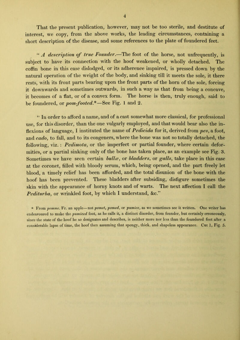 That the present publication, however, may not be too sterile, and destitute of interest, we copy, from the above works, the leading circumstances, containing a short description of the disease, and some references to the plate of foundered feet. “ A description of true Founder.—The foot of the horse, not unfrequently, is subject to have its connection with the hoof weakened, or wholly detached. The coffin bone in this case dislodged, or its adherence impaired, is pressed down by the natural operation of the weight of the body, and sinking till it meets the sole, it there rests, with its front parts bearing upon the front parts of the horn of the sole, forcing it downwards and sometimes outwards, in such a way as that from being a concave, it becomes of a flat, or of a convex form. The horse is then, truly enough, said to be foundered, or pom-footed *—See Fig. 1 and 2. “ In order to afford a name, and of a cast somewhat more classical, for professional use, for this disorder, than the one vulgarly employed, and that would bear also the in- flexions of language, I instituted the name of Pedicida for it, derived from pes, a foot, and cado, to fall, and to its congeners, where the bone was not so totally detached, the following, viz. : Pedimota, or the imperfect or partial founder, where certain defor- mities, or a partial sinking only of the bone has taken place, as an example see Fig. 3. Sometimes we have seen certain bullce, or bladders, or galls, take place in this case at the coronet, filled with bloody serum, which, being opened, and the part freely let blood, a timely relief has been afforded, and the total disunion of the bone with the hoof has been prevented. These bladders after subsiding, disfigure sometimes the skin with the appearance of horny knots and of warts. The next affection I call the Pediturba, or wrinkled foot, by which I understand, &c.” * From pomme. Fr. an apple— not pomet, ponied, or pumice, as we sometimes see it written. One writer has endeavoured to make the pumiced foot, as he calls it, a distinct disorder, from founder, but certainly erroneously, since the state of the hoof he so designates and describes, is neither more nor less than the foundered foot after a considerable lapse of time, the hoof then assuming that spongy, thick, and shapeless appearance. Cut 1, Fig. 5.