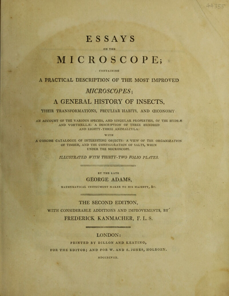 E S SAY S ON THE MICROSCOPE; - CONTAINING A PRACTICAL DESCRIPTION OF THE MOST IMPROVED MICROSCOPES’, A GENERAL HISTORY OF INSECTS, THEIR TRANSFORMATIONS, PECULIAR HABITS, AND CECONOMY: AN ACCOUNT OF THE VARIOUS SPECIES, AND SINGULAR PROPERTIES, OF THE HYDR.K AND VORTICELLiE: A DESCRIPTION OF THREE HUNDRED AND EIGHTY-THREE ANIMALCULA: WITH A CONCISE CATALOGUE OF INTERESTING OBJECTS: A VIEW OF THE ORGANIZATION OF TIMBER, AND THE CONFIGURATION OF SALTS, WHEN UNDER THE MICROSCOPE. ILLUSTRATED WITH THIRTY- TWO FOLIO PLATES. BY THE LATE GEORGE ADAMS, MATHEMATICAL INSTRUMENT MAKER TO HIS MAJESTY, &C. THE SECOND EDITION, WITH CONSIDERABLE ADDITIONS AND IMPROVEMENTS, BY* FREDERICK KANMACHER, F. L. S. LONDON: PRINTED BY DILLON AND KEATING, FOR THE EDITOR; AND FOR W. AND S. JONES, HOLBORN. MDCCXCVIII.