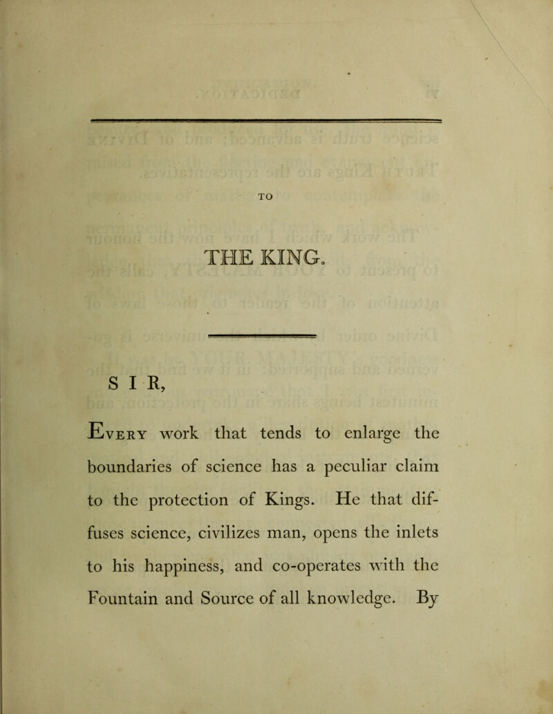 THE KING. SIR, Every work that tends to enlarge the boundaries of science has a peculiar claim to the protection of Kings. He that dif- fuses science, civilizes man, opens the inlets to his happiness, and co-operates with the Fountain and Source of all knowledge. By