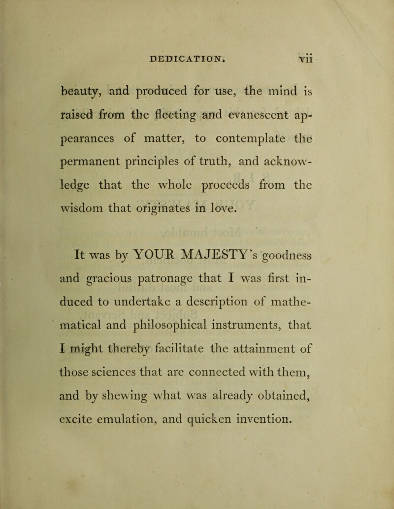 beauty, and produced for use, the mind is raised from the fleeting and evanescent ap- pearances of matter, to contemplate the permanent principles of truth, and acknow- ledge that the whole proceeds from the wisdom that originates in love. It was by YOUR MAJESTY’S goodness and gracious patronage that I was first in- duced to undertake a description of mathe- matical and philosophical instruments, that I might thereby facilitate the attainment of those sciences that are connected with them, and by shewing what was already obtained, excite emulation, and quicken invention.