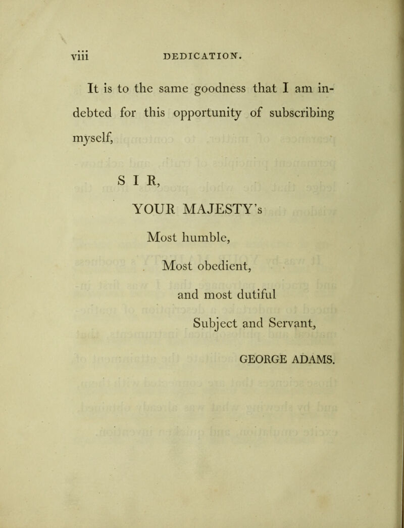 It is to the same goodness that I am in- debted for this opportunity of subscribing myself, SIR, YOUR MAJESTY’S Most humble, Most obedient, and most dutiful Subject and Servant, GEORGE ADAMS.