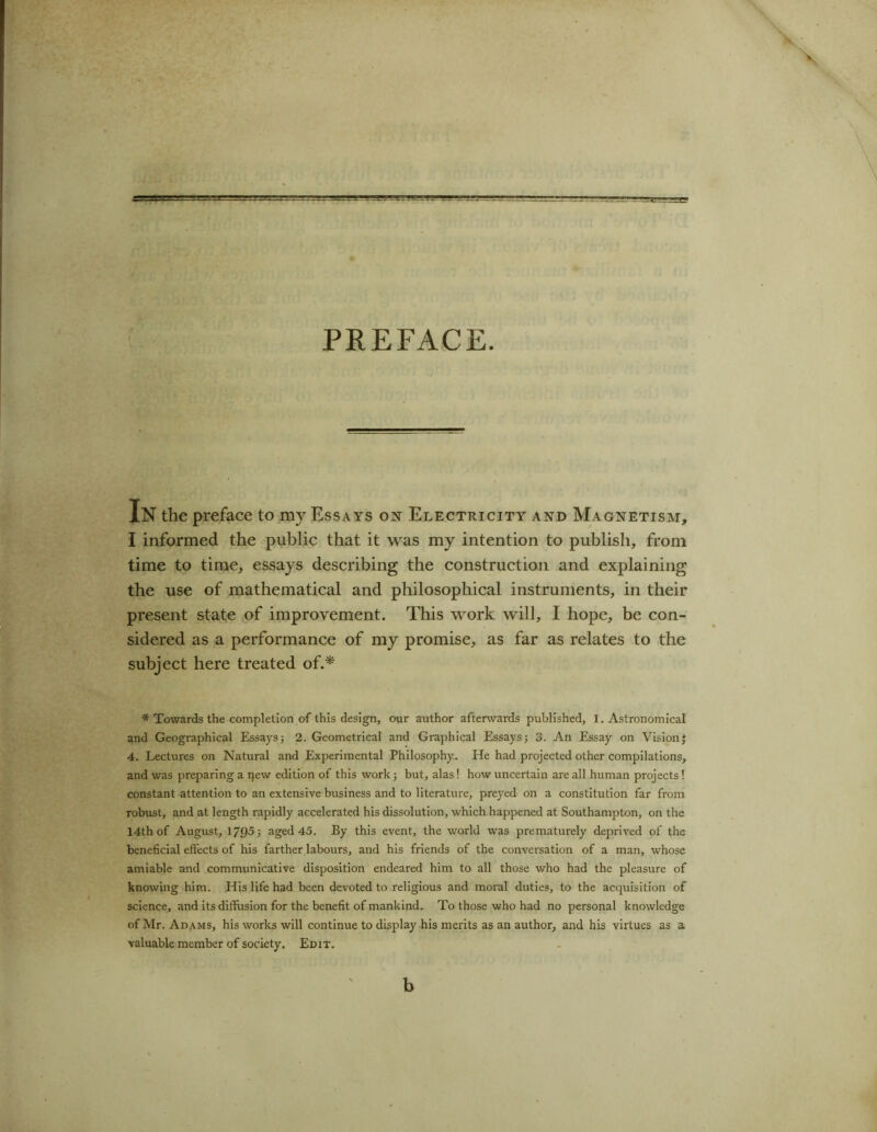 PREFACE In the preface to my Essays on Electricity and Magnetism, I informed the public that it was my intention to publish, from time to time, essays describing the construction and explaining the use of mathematical and philosophical instruments, in their present state of improvement. This work will, I hope, be con- sidered as a performance of my promise, as far as relates to the subject here treated of.* * Towards the completion of this design, our author afterwards published, 1. Astronomical and Geographical Essays; 2. Geometrical and Graphical Essays; 3. An Essay on Vision; 4. Lectures on Natural and Experimental Philosophy. He had projected other compilations, and was preparing a pew edition of this work; but, alas! how uncertain are all human projects! constant attention to an extensive business and to literature, preyed on a constitution far from robust, and at length rapidly accelerated his dissolution, which happened at Southampton, on the 14th of August, 1795; aged 45. By this event, the world was prematurely deprived of the beneficial effects of his farther labours, and his friends of the conversation of a man, whose amiable and communicative disposition endeared him to all those who had the pleasure of knowing him. His life had been devoted to religious and moral duties, to the acquisition of science, and its diffusion for the benefit of mankind. To those who had no personal knowledge of Mr. Adams, his works will continue to display his merits as an author, and his virtues as a valuable member of society. Edit. b