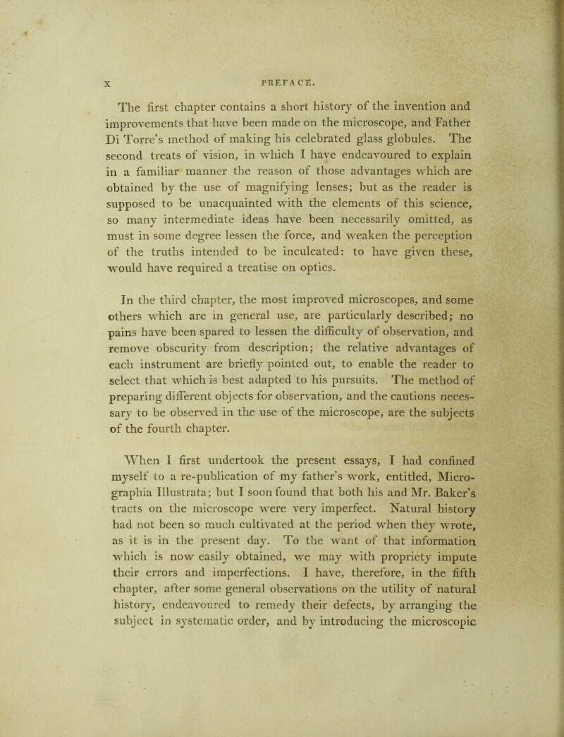 The first chapter contains a short history of the invention and improvements that have been made on the microscope, and Father Di Torre’s method of making his celebrated glass globules. The second treats of vision, in which I have endeavoured to explain in a familiar manner the reason of those advantages which are obtained by the use of magnifying lenses; but as the reader is supposed to be unacquainted with the elements of this science, so many intermediate ideas have been necessarily omitted, as must in some degree lessen the force, and weaken the perception of the truths intended to be inculcated: to have given these, would have required a treatise on optics. In the third chapter, the most improved microscopes, and some others which are in general use, are particularly described; no pains have been spared to lessen the difficulty of observation, and remove obscurity from description; the relative advantages of each instrument are briefly pointed out, to enable the reader to select that which is best adapted to his pursuits. The method of preparing different objects for observation, and the cautions neces- sary to be observed in the use of the microscope, are the subjects of the fourth chapter. When I first undertook the present essays, I had confined myself to a re-publication of my father’s work, entitled, Micro- grapliia Illustrata; but I soon found that both his and Mr. Baker’s tracts on the microscope were very imperfect. Natural history had not been so much cultivated at the period when they wrote, as it is in the present day. To the want of that information which is now easily obtained, we may with propriety impute their errors and imperfections. I have, therefore, in the fifth chapter, after some general observations on the utility of natural history, endeavoured to remedy their defects, by arranging the subject in systematic order, and by introducing the microscopic