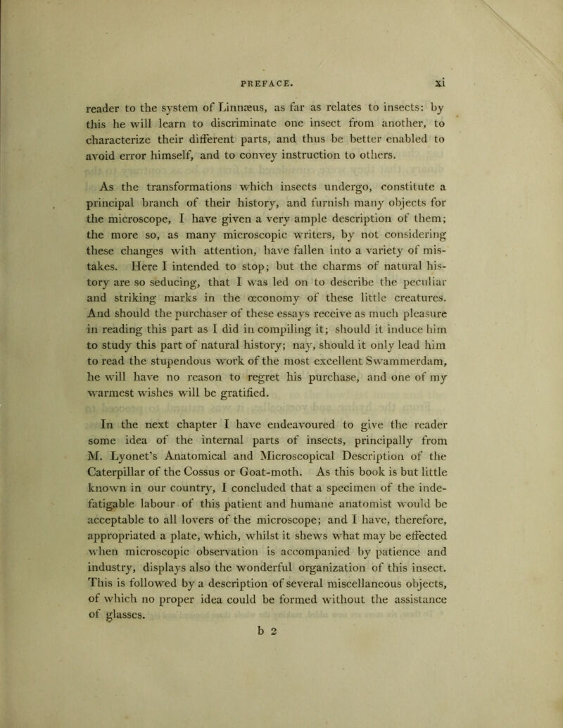 reader to the system of Linnaeus, as far as relates to insects: by this he will learn to discriminate one insect from another, to characterize their different parts, and thus be better enabled to avoid error himself, and to convey instruction to others. As the transformations which insects undergo, constitute a. principal branch of their history, and furnish many objects for the microscope, I have given a very ample description of them; the more so, as many microscopic writers, by not considering these changes with attention, have fallen into a variety of mis- takes. Here I intended to stop; but the charms of natural his- tory are so seducing, that I was led on to describe the peculiar and striking marks in the oeconomy of these little creatures. And should the purchaser of these essays receive as much pleasure in reading this part as I did in compiling it; should it induce him to study this part of natural history; nay, should it only lead him to read the stupendous work of the most excellent Swammerdam, he will have no reason to regret his purchase, and one of my warmest wishes will be gratified. In the next chapter I have endeavoured to give the reader some idea of the internal parts of insects, principally from M. Lyonet’s Anatomical and Microscopical Description of the Caterpillar of the Cossus or Goat-moth. As this book is but little known in our country, I concluded that a specimen of the inde- fatigable labour of this patient and humane anatomist would be acceptable to all lovers of the microscope; and I have, therefore, appropriated a plate, which, whilst it shews what may be effected when microscopic observation is accompanied by patience and industry, displays also the wonderful organization of this insect. This is followed by a description of several miscellaneous objects, of which no proper idea could be formed without the assistance of glasses. b 2