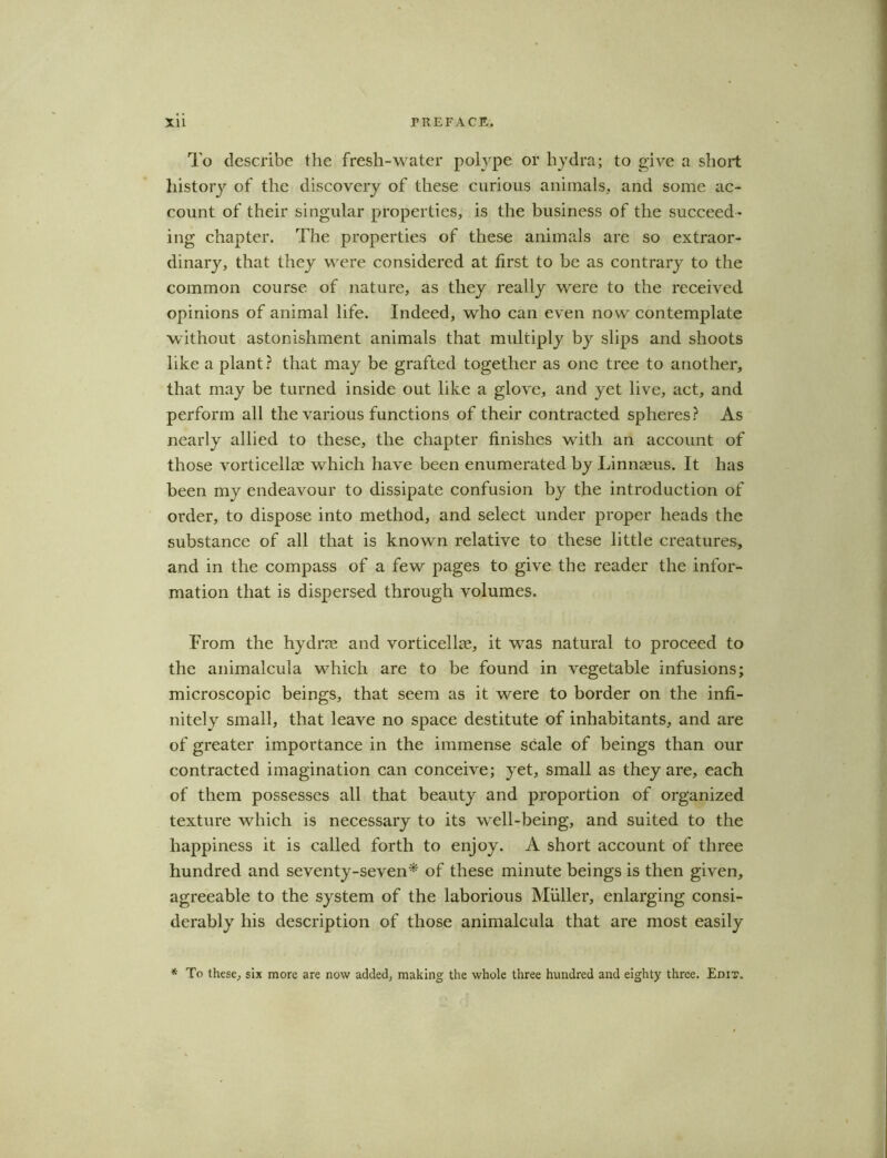 To describe the fresli-water polype or hydra; to give a short history of the discovery of these curious animals, and some ac- count of their singular properties, is the business of the succeed- ing chapter. The properties of these animals are so extraor- dinary, that they were considered at first to be as contrary to the common course of nature, as they really were to the received opinions of animal life. Indeed, who can even now contemplate without astonishment animals that multiply by slips and shoots like a plant? that may be grafted together as one tree to another, that may be turned inside out like a glove, and yet live, act, and perform all the various functions of their contracted spheres? As nearly allied to these, the chapter finishes with an account of those vorticellae which have been enumerated by Linnaeus. It has been my endeavour to dissipate confusion by the introduction of order, to dispose into method, and select under proper heads the substance of all that is known relative to these little creatures, and in the compass of a few pages to give the reader the infor- mation that is dispersed through volumes. From the hydros and vorticellae, it was natural to proceed to the animalcula which are to be found in vegetable infusions; microscopic beings, that seem as it were to border on the infi- nitely small, that leave no space destitute of inhabitants, and are of greater importance in the immense scale of beings than our contracted imagination can conceive; yet, small as they are, each of them possesses all that beauty and proportion of organized texture which is necessary to its well-being, and suited to the happiness it is called forth to enjoy. A short account of three hundred and seventy-seven* of these minute beings is then given, agreeable to the system of the laborious Muller, enlarging consi- derably his description of those animalcula that are most easily * To these, six more are now added, making the whole three hundred and eighty three. Edit.