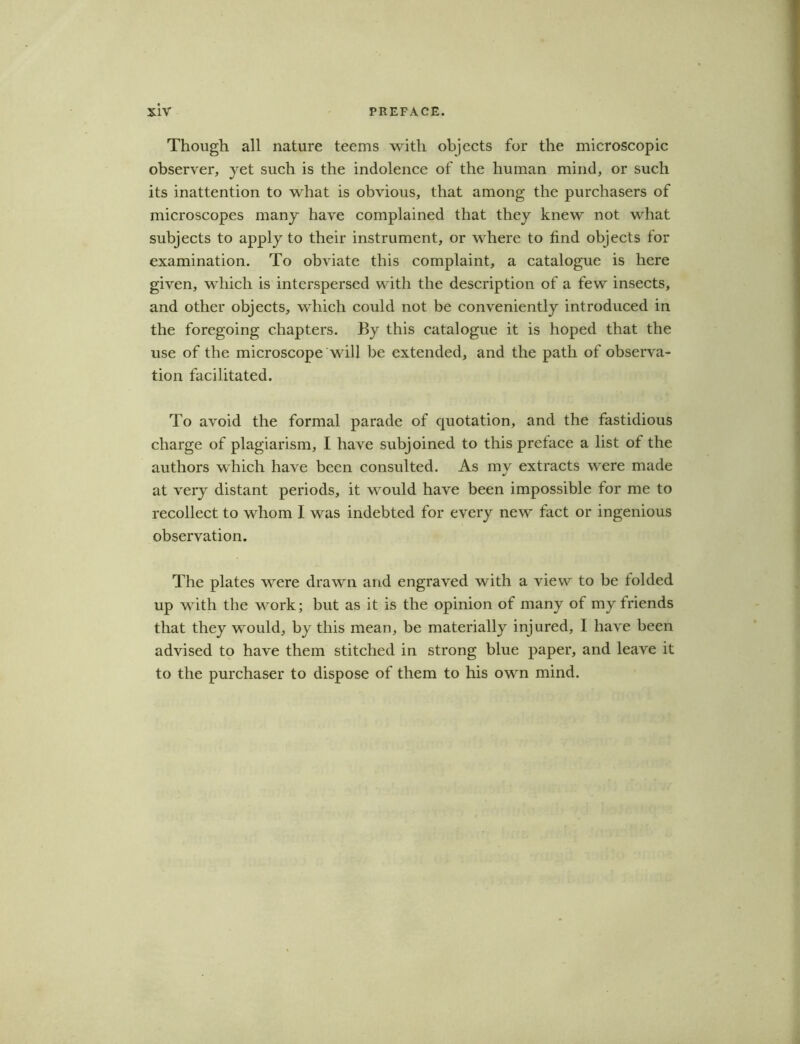 Though all nature teems with objects for the microscopic observer, yet such is the indolence of the human mind, or such its inattention to what is obvious, that among the purchasers of microscopes many have complained that they knew not what subjects to apply to their instrument, or where to find objects for examination. To obviate this complaint, a catalogue is here given, which is interspersed with the description of a few insects, and other objects, which could not be conveniently introduced in the foregoing chapters. By this catalogue it is hoped that the use of the microscope will be extended, and the path of observa- tion facilitated. To avoid the formal parade of cjuotation, and the fastidious charge of plagiarism, I have subjoined to this preface a list of the authors which have been consulted. As my extracts were made at very distant periods, it would have been impossible for me to recollect to whom I was indebted for every new fact or ingenious observation. The plates were drawn and engraved with a view to be folded up with the work; but as it is the opinion of many of my friends that they would, by this mean, be materially injured, I have been advised to have them stitched in strong blue paper, and leave it to the purchaser to dispose of them to his own mind.