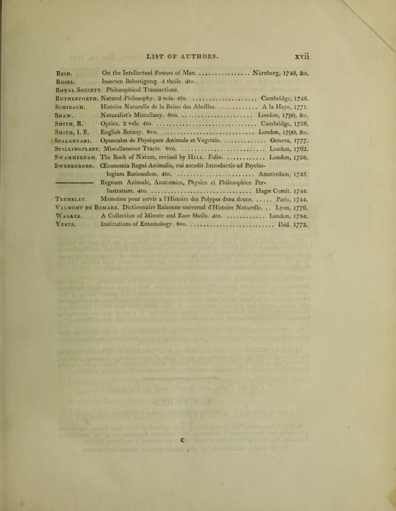 Reid. On the Intellectual Powers of Man Niirnberg, 1746, &rc. Rosel. Insecten Belustigung. 4 theile. 4to. Royal Society. Philosophical Transactions. Rutherforth. Natural Philosophy. 2 vols. 4to Cambridge, 1748. Schirach. Histoire Naturelle de la Reine des Abcilles A la Haye, 17/1 • Shaw. Naturalist’s Miscellany. 8vo London, 1700, &rc. Smith, R. Optics. 2 vols. 4to Cambridge, 1738. Smith, I. E. English Botany. 8vo London, 1700, &:c. - Spalanzani. Opuscules de Physiques Animate et Vegetale Geneva, 1777'* Stillingfleet. Miscellaneous Tracts. 8vo London, 1762. Swammerdam. The Book of Nature, revised by Hill. Folio London, 1758. Swedenborg. CEconomia Regni Animalis, cui accedit Introductio ad Psycho- logiam Rationalem. 4to Amsterdam, 1743. ■■■ Regnum Animale, Anatomice, Physice et Philosophice Per- lustratum. 4to Hagae Comit. 1744. Trembley. Memoires pour servir a l'Histoire des Polypes deau douce Paris, 1744. Valmont de Bomare. Dictionnaire Raisonne universal d'Histoire Naturelle. . . Lyon, 1770. Walker. A Collection of Minute and Rare Shells. 4to London, 1784. Yeats. Institutions of Entomology. 8vo. Ibid. 1773. C