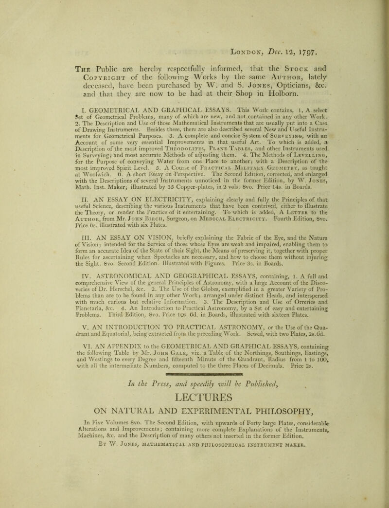 London, Dec. 12, 17Q7. The Public are hereby respectfully informed, that the Stock and Cory right of the following Works by the same Author, lately deceased, have been purchased by W. and S. Jones, Opticians, 8tc. and that they are now to be had at their Shop in Holborn. I. GEOMETRICAL AND GRAPHICAL ESSAYS. This Work contains, 1, A select Set of Geometrical Problems, many of which are new, and not contained in any other Work. 2. The Description and Use of those Mathematical Instruments that are usually put into a Case of Drawing Instruments. Besides these, there are also described several New and Useful Instru- ments for Geometrical Purposes. 3. A complete and concise System of Surveying, with an Account of some very essential Improvements in that useful Art. To which is added, a Description of the most improved Theodolites, Plane Tables, and other Instruments used in Surveying; and most accurate Methods of adjusting them. 4. The Methods of Levelling, for the Purpose of conveying Water from one Place to another; with a Description of the most improved Spirit Level. 5. A Course of Practical Military Geometry, as taught at Woolwich. 6. A short Essay on -Perspective. The Second Edition, corrected, and enlarged with the Descriptions of several Instruments unnoticed in the former Edition, by W. Jones, Math. Inst. Maker; illustrated by 35 Copper-plates, in 2 vols. 8vo. Price 14s. in Boards. II. AN ESSAY ON ELECTRICITY, explaining clearly and fully the Principles of that useful Science, describing the various Instruments that have been contrived, either to illustrate the Theory, or render the Practice of it entertaining. To which is added, A Letter to the Author, from Mr. John Birch, Surgeon, on Medical Electricity. Fourth Edition, 8vo. Price 6s. illustrated with six Plates. III. AN ESSAY ON VISION, briefly explaining the Fabric of the Eye, and the Nature of Vision; intended for the Service of those whose Eyes are weak and impaired, enabling them to form an accurate Idea of the State of their Sight, the Means of preserving it, together with proper Rules for ascertaining when Spectacles are necessary, and how to choose them without injuring the Sight, 8vo. Second Edition. Illustrated with Figures. Price 3s. in Boards. IV. ASTRONOMICAL AND GEOGRAPHICAL ESSAYS, containing, 1. A full and comprehensive View of the general Principles of Astronomy, with a large Account of the Disco- veries of Dr. Herschel, 8cc. 2. The Lise of the Globes, exemplified in a greater Variety of Pro- blems than are to be found in any other Work; arranged under distinct Heads, and interspersed with much curious but relative Information. 3. The Description and Use of Orreries and Planetaria, &rc. 4. An Introduction to Practical Astronomy, by a Set of easy and entertaining Problems. Phird Edition, 8vo. Price 10s. O'd. in Boards, illustrated with sixteen Plates. V. AN INTRODUCTION TO PRACTICAL ASTRONOMY, or the Use of the Qua- drant and Equatorial, being extracted from the preceding Work. Sewed, with two Plates, 2s. 6d. VI. AN APPENDIX to the GEOMETRICAL AND GRAPHICAL ESSAYS, containing the following Table by Mr. John Gale,, viz. a Table of the Northings, Southings, Eastings, and Westings to every Degree and fifteenth Minute of the Quadrant, Radius from 1 to 100* with all the intermediate Numbers, computed to the three Places of Decimals. Price 2s. In the Press, and speedily will he Published, LECTURES ON NATURAL AND EXPERIMENTAL PHILOSOPHY, In Five Volumes 8vo. The Second Edition, with upwards of Forty large Plates, considerable Alterations and Improvements; containing more complete Explanations of the Instruments, Machines, 8cc. and the Description of many others not inserted in the former Edition. By W. Jones, mathematical and philosophical instrument maker.