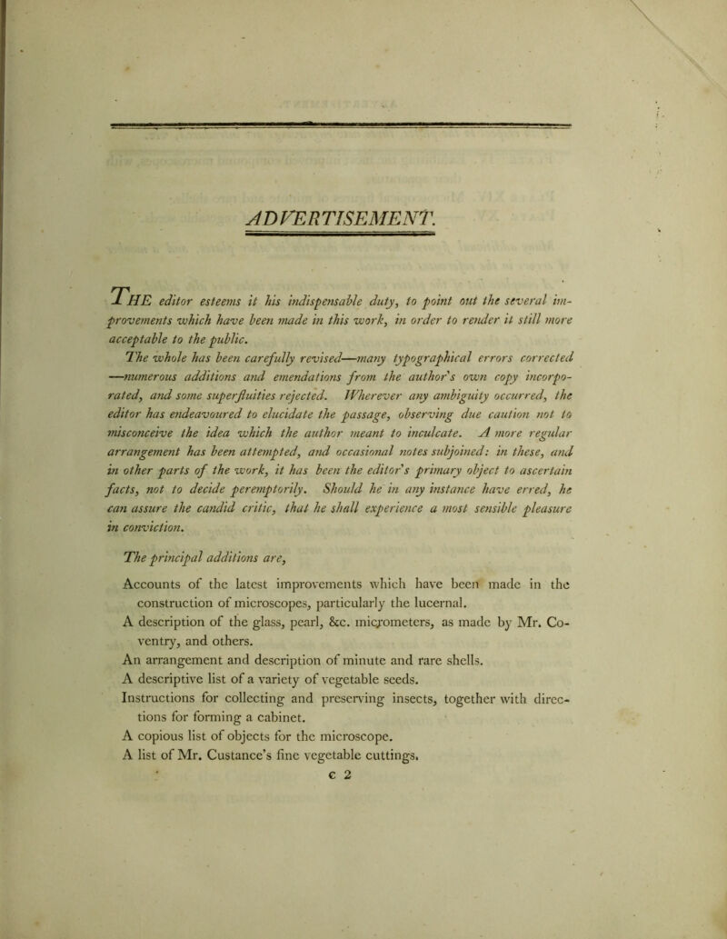 AD FEE TISEMENT. The editor esteems it his indispetisable duty, to point out the several im- provements which have been made in this work, in order to render it still more acceptable to the public. The whole has been carefully revised—many typographical errors corrected —numerous additions and emendations from the author s own copy incorpo- rated, and some superfluities rejected. Wherever any ambiguity occurred, the editor has endeavoured to elucidate the passage, observing due caution not to misconceive the idea which the author meant to inculcate. A more regular arrangement has been attempted, and occasional notes subjoined: in these, and in other parts of the work, it has been the editor s primary object to ascertain facts, not to decide peremptorily. Should he in any instance have erred, he can assure the candid critic, that he shall experience a most sensible pleasure in conviction. The principal additions are, Accounts of the latest improvements which have been made in the construction of microscopes, particularly the lucernal. A description of the glass, pearl, 8cc. micrometers, as made by Mr. Co- ventry, and others. An arrangement and description of minute and rare shells. A descriptive list of a variety of vegetable seeds. Instructions for collecting and preserving insects, together with direc- tions for forming a cabinet. A copious list of objects for the microscope. A list of Mr. Custance’s fine vegetable cuttings. G 2