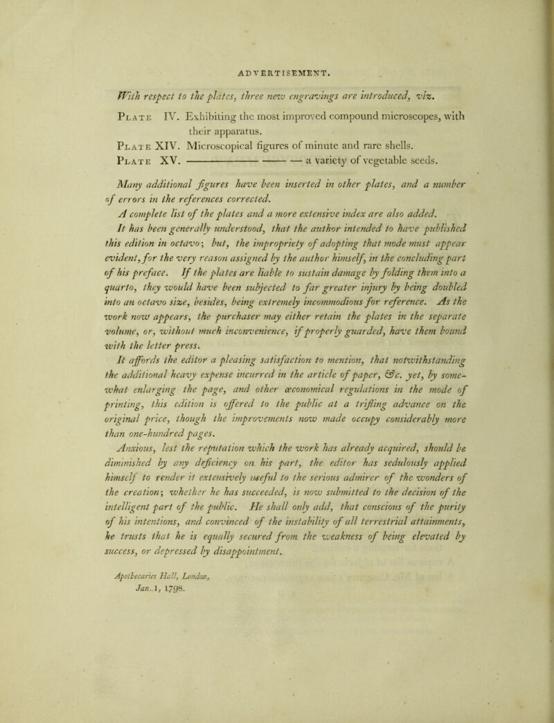 With respect to the plates, three new engravings are introduced, viz. Plate IV. Exhibiting the most improved compound microscopes, with their apparatus. Plate XIV. Microscopical figures of minute and rare shells. Peate XV. a variety of vegetable seeds. Many additional figures have been inserted in other plates, and a number of errors in the references corrected. A complete list of the plates and a more extensive index are also added. It has been generally understood, that the author intended to have published this edition in octavo; but, the impropriety of adopting that mode must appear evident, for the very reason assigned by the author himself, in the concluding part of his preface. If the plates are liable to sustain damage by folding them into a quarto, they would have been subjected to far greater injury by being doubled into an octavo size, besides, being extremely incommodious for reference. As the work now appears, the purchaser may either retain the plates in the separate volume, or, without much inconvenience, if properly guarded, have them bound with the letter press. It affords the editor a pleasing satisfaction to mention, that notwithstanding the additional heavy expense incurred in the article of paper, &c. yet, by some- what enlarging the page, and other (economical regulations in the mode of printing, this edition is offered to the public at a trifling advance on the original price, though the improvements now made occupy considerably more than one-hundred pages. Anxious, lest the reputation which the work has already acquired, should be diminished by any deficiency on his part, the editor has sedulously applied himselj to render it extensively useful to the serious admirer of the wonders of the creation; whether he has succeeded, is now submitted to the decision of the intelligent part of the public. He shall only add, that conscious of the purity of his intentions, and convinced of the instability of all terrestrial attainments, he trusts that he is equally secured from the weakness of being elevated by success, or depressed by disappointment. Apothecaries Hall, London, Jan,A, L/98.