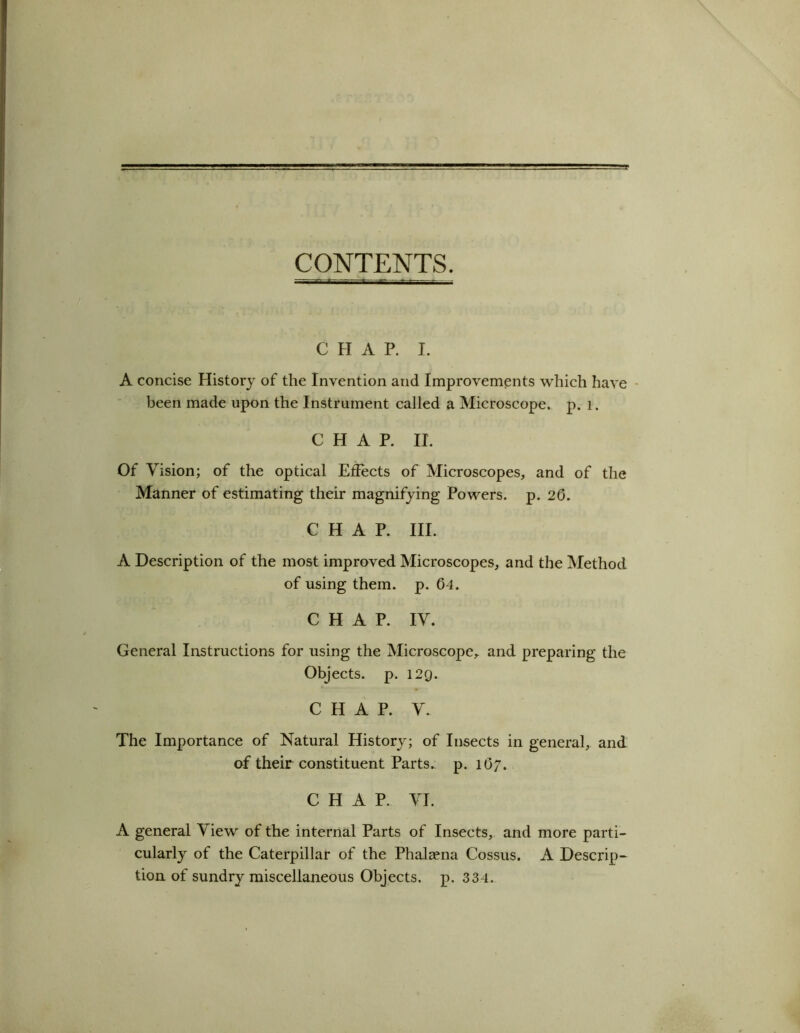 CONTENTS. CHAP. I. A concise History of the Invention and Improvements which have been made upon the Instrument called a Microscope, p. 1. CHAP. II. Of Vision; of the optical Effects of Microscopes, and of the Manner of estimating their magnifying Powers, p. 26. CHAP. III. A Description of the most improved Microscopes, and the Method of using them. p. 64. CHAP. IV. General Instructions for using the Microscope, and preparing the Objects, p. 129. CHAP. V. The Importance of Natural History; of Insects in general, and of their constituent Parts, p. 167. CHAP. VI. A general View of the internal Parts of Insects, and more parti- cularly of the Caterpillar of the Phalaena Cossus. A Descrip- tion of sundry miscellaneous Objects, p. 334.