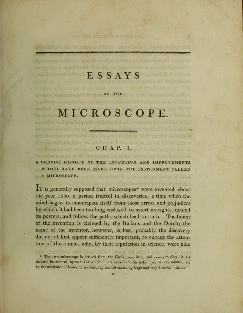 ESS AY S ON THE MICROSCOPE. CHAP. I. A CONCISE HISTORY OF THE INVENTION AND IMPROVEMENTS WHICH HAVE BEEN MADE UPON THE INSTRUMENT CALLED A MICROSCOPE. It is generally supposed that microscopes* were invented about the year 1580, a period fruitful in discoveries; a time when the mind began to emancipate itself from those errors and prejudices by which it had been too long enslaved, to assert its rights, extend its powers, and follow the paths which lead to truth. The honor of the invention is claimed by the Italians and the Dutch; the name of the inventor, however, is lost; probably the discovery did not at first appear sufficiently important, to engage the atten- tion of those men, who, by their reputation in science, were able - . ’ > .. a . II.... 1' II l V(J c . i * * The term microscope is derived from the Greek //.ncpor little, and o-koiuu to view; it is a dioptric instrument, by means of which objects invisible to the naked eye, or very minute, are by the assistance of lenses, or mirrors, represented exceeding large and very distinct. Edit. A