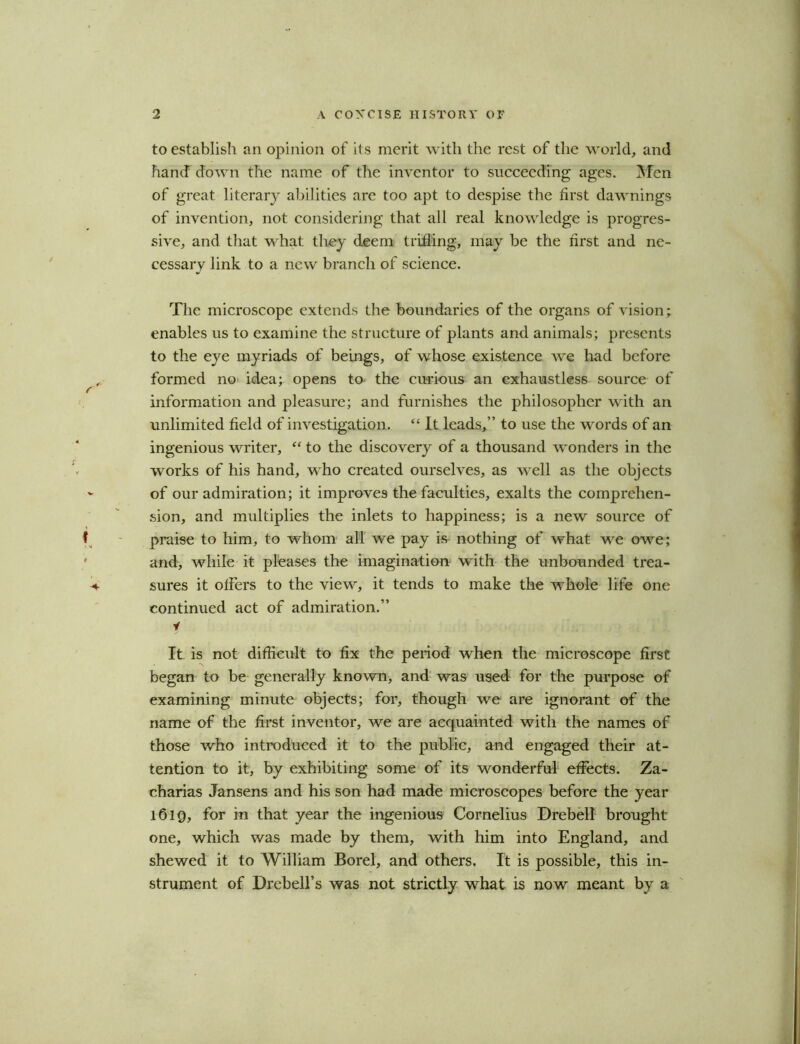 to establish an opinion of its merit with the rest of the world, and hand down the name of the inventor to succeeding ages. Men of great literary abilities are too apt to despise the first dawnings of invention, not considering that all real knowledge is progres- sive, and that what they deem trifling, may be the first and ne- cessary link to a new branch of science. The microscope extends the boundaries of the organs of vision; enables us to examine the structure of plants and animals; presents to the eye myriads of beings, of whose existence we had before formed no idea; opens to the curious an exhaustles6 source of information and pleasure; and furnishes the philosopher with an unlimited field of investigation. “ It leads,” to use the words of an ingenious writer, “ to the discovery of a thousand wonders in the works of his hand, who created ourselves, as well as the objects of our admiration; it improves the faculties, exalts the comprehen- sion, and multiplies the inlets to happiness; is a new source of praise to him, to whom all we pay is- nothing of what we owe; and, while it pleases the imagination with the unbounded trea- sures it offers to the view, it tends to make the whole life one continued act of admiration.” i It is not difficult to fix the period when the microscope first began to be generally known, and was used for the purpose of examining minute objects; for, though we are ignorant of the name of the first inventor, we are acquainted with the names of those who introduced it to the public, and engaged their at- tention to it, by exhibiting some of its wonderful effects. Za- charias Jansens and his son had made microscopes before the year 1619, for in that year the ingenious Cornelius Drebell brought one, which was made by them, with him into England, and shewed it to William Borel, and others. It is possible, this in- strument of Drebell’s was not strictly what is now meant by a