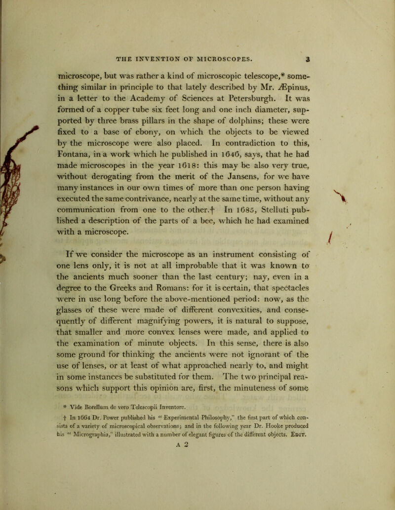 microscope, but was rather a kind of microscopic telescope,* some- thing similar in principle to that lately described by Mr. ^Epinus, in a letter to the Academy of Sciences at Petersburg!!. It was formed of a copper tube six feet long and one inch diameter, sup- ported by three brass pillars in the shape of dolphins; these were fixed to a base of ebony, on which the objects to be viewed by the microscope were also placed. In contradiction to this, Fontana, in a work which he published in 1646, says, that he had made microscopes in the year 1618: this may be also very true, without derogating from the merit of the Jansens, for we have many instances in our own times of more than one person having executed the same contrivance, nearly at the same time, without an}r communication from one to the other, f In 1685, Steliuti pub- lished a description of the parts of a bee, which he had examined with a microscope. If we consider the microscope as an instrument consisting of one lens only, it is not at all improbable that it was known to the ancients much sooner than the last century; nay, even in a degree to the Greeks and Romans: for it is certain, that spectacles were in use long before the above-mentioned period: now, as the glasses of these were made of different convexities, and conse- quently of different magnifying powers, it is natural to suppose, that smaller and more convex lenses were made, and applied to the examination of minute objects. In this sense, there is also some ground for thinking the ancients were not ignorant of the use of lenses, or at least of what approached nearly to, and might in some instances be substituted for them. The two principal rea- sons which support this opinion are, first, the minuteness of some * Vide Borellum de vero Telescopii Inventors. f In 1664 Dr. Power published his “ Experimental Philosophy,” the first part of which con- sists of a variety of microscopical observations; and in the following year Dr. Hooke produced his “ Micrographia,” illustrated with a number of elegant figures of the different objects. Edit. A 2