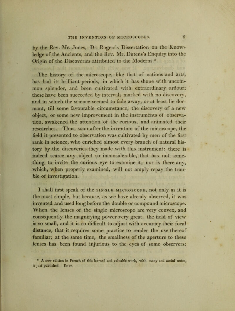 by the Rev. Mr. Jones, Dr. Rogers’s Dissertation on the Know- ledge of the Ancients, and the Rev. Mr. Dutens’s Enquiry into the Origin of the Discoveries attributed to the Moderns.* The history of the microscope, like that of nations and arts, has had its brilliant periods, in which it has shone with uncom- mon splendor, and been cultivated with extraordinary ardour; these have been succeeded by intervals marked with no discovery, and in which the science seemed to fade away, or at least lie dor- mant, till some favourable circumstance, the discovery of a new object, or some new improvement in the instruments of observa- tion, awakened the attention of the curious, and animated their researches. Thus, soon after the invention of the microscope, the field it presented to observation was cultivated by men of the first rank in science, who enriched almost every branch of natural his- tory by the discoveries they made with this instrument: there is indeed scarce any object so inconsiderable, that has not some- thing to invite the curious eye to examine it; nor is there any, which, when properly examined, will not amply repay the trou- ble of investigation. I shall first speak of the single microscope, not only as it is the most simple, but because, as we have already observed, it was invented and used long before the double or compound microscope. When the lenses of the single microscope are very convex, and consequently the magnifying power very great, the field of view is so small, and it is so difficult to adjust with accuracy their focal distance, that it requires some practice to render the use thereof familiar; at the same time, the smallness of the aperture to these lenses has been found injurious to the eyes of some observers: * A new edition in French of this learned and valuable work, with many and useful notes, is just published. Edit.