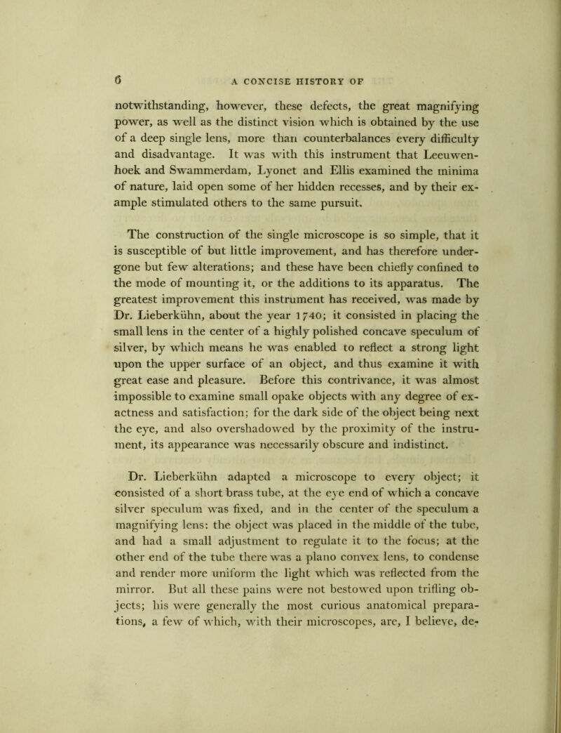 notwithstanding, however, these defects, the great magnifying power, as well as the distinct vision which is obtained by the use of a deep single lens, more than counterbalances every difficulty and disadvantage. It was with this instrument that Leeuwen- hoek and Swammerdam, Lyonet and Ellis examined the minima of nature, laid open some of her hidden recesses, and by their ex- ample stimulated others to the same pursuit. The construction of the single microscope is so simple, that it is susceptible of but little improvement, and has therefore under- gone but few alterations; and these have been chiefly confined to the mode of mounting it, or the additions to its apparatus. The greatest improvement this instrument has received, was made by Dr. Lieberkiihn, about the year 1/40; it consisted in placing the small lens in the center of a highly polished concave speculum of silver, by which means he was enabled to reflect a strong light upon the upper surface of an object, and thus examine it with great ease and pleasure. Before this contrivance, it was almost impossible to examine small opake objects with any degree of ex- actness and satisfaction; for the dark side of the object being next the eye, and also overshadowed by the proximity of the instru- ment, its appearance was necessarily obscure and indistinct. Dr. Lieberkiihn adapted a microscope to every object; it consisted of a short brass tube, at the eye end of which a concave silver speculum was fixed, and in the center of the speculum a magnifying lens: the object was placed in the middle of the tube, and had a small adjustment to regulate it to the focus; at the other end of the tube there was a piano convex lens, to condense and render more uniform the light which was reflected from the mirror. But all these pains were not bestowed upon trifling ob- jects; his were generally the most curious anatomical prepara- tions, a few of which, with their microscopes, arc, I believe, de-