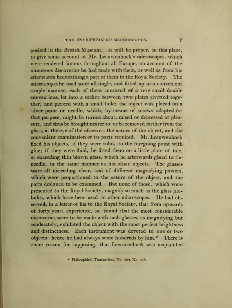 posited in the British Museum. It will be proper, in this place, to give some account of Mr. Leeuwenhoek’s microscopes, which were rendered famous throughout all Europe, on account of the numerous discoveries he had made with them, as well as from his afterwards bequeathing a part of them to the Royal Society. The microscopes he used were all single, and fitted up in a convenient simple manner; each of them consisted of a very small double convex lens, let into a socket between two plates rivetted toge- ther, and pierced with a small hole; the object was placed on a silver point or needle, which, by means of screws adapted for that purpose, might be turned about, raised or depressed at plea- sure, and thus be brought nearer to, or be removed farther from the glass, as the eye of the observer, the nature of the object, and the convenient examination of its parts required. Mr. Leeuwenhoek fixed his objects, if they were solid, to the foregoing point with glue; if they were fluid, he fitted them on a little plate of talc, or exceeding thin blown glass, which he afterwards glued to the needle, in the same manner as his other objects. The glasses were all exceeding clear, and of different magnifying powers, which were proportioned to the nature of the object, and the parts designed to be examined. But none of those, which were presented to the Royal Society, magnify so much as the glass glo- bules, which have been used in other microscopes. He had ob- served, in a letter of his to the Royal Society, that from upwards of forty years experience, he found that the most considerable discoveries were to be made with such glasses, as magnifying but moderately, exhibited the object with the most perfect brightness and distinctness. Each instrument was devoted to one or two objects: hence he had always some hundreds by him.* There is some reason for supposing, that Leeuwenhoek was acquainted * Philosophical Transactions, No. 380, No. 458,