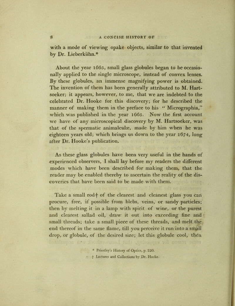 with a mode of viewing opake objects, similar to that invented by Dr. Lieberkuhn.* About the year 1605, small glass globules began to be occasio- nally applied to the single microscope, instead of convex lenses. By these globules, an immense magnifying power is obtained. The invention of them has been generally attributed to M. Hart- soeker; it appears, however, to me, that we are indebted to the celebrated Dr. Hooke for this discovery; for he described the manner of making them in the preface to his “ Micrographia,” which was published in the year 1665. Now the first account we have of any microscopical discovery by M. Hartsoeker, was that of the spermatic animalcule, made by him when he was eighteen years old; which brings us down to the year 1674, long after Dr. Hooke’s publication. As these glass globules have been very useful in the hands of experienced observers, I shall lay before my readers the different modes which have been described for making them, that the reader may be enabled thereby to ascertain the reality of the dis- coveries that have been said to be made with them. Take a small rodf of the clearest and cleanest glass you can procure, free, if possible from blebs, veins, or sandy particles; then by melting it in a lamp with spirit of wine, or the purest and clearest sallad oil, draw it out into exceeding fine and small threads; take a small piece of these threads, and melt the end thereof in the same flame, till you perceive it run into a small drop, or globule, of the desired size; let this globule cool, then * Priestley’s History of Optics, p. 220. t Lectures and Collections by Dr. Hooke.