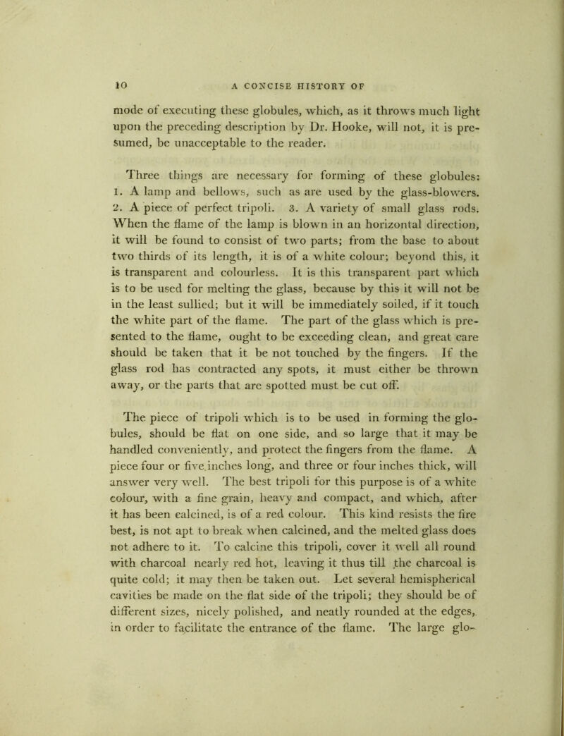 mode of executing these globules, which, as it throws much light upon the preceding description by Dr. Hooke, will not, it is pre- sumed, be unacceptable to the reader. Three things are necessary for forming of these globules: 1. A lamp and bellows, such as are used by the glass-blowers. 2. A piece of perfect tripoli. 3. A variety of small glass rods. When the flame of the lamp is blown in an horizontal direction, it will be found to consist of two parts; from the base to about two thirds of its length, it is of a white colour; beyond this, it is transparent and colourless. It is this transparent part which is to be used for melting the glass, because by this it will not be in the least sullied; but it will be immediately soiled, if it touch the white part of the flame. The part of the glass which is pre- sented to the flame, ought to be exceeding clean, and great care should be taken that it be not touched by the fingers. If the glass rod has contracted any spots, it must either be thrown away, or the parts that are spotted must be cut off. The piece of tripoli which is to be used in forming the glo- bules, should be flat on one side, and so large that it may be handled conveniently, and protect the fingers from the flame. A piece four or five.inches long, and three or four inches thick, will answer very well. The best tripoli for this purpose is of a white colour, with a fine grain, heavy and compact, and which, after it has been calcined, is of a red colour. This kind resists the fire best, is not apt to break when calcined, and the melted glass does not adhere to it. To calcine this tripoli, cover it well all round with charcoal nearly red hot, leaving it thus till the charcoal is quite cold; it may then be taken out. Let several hemispherical cavities be made on the flat side of the tripoli; they should be of different sizes, nicely polished, and neatly rounded at the edges, in order to facilitate the entrance of the flame. The large glo-