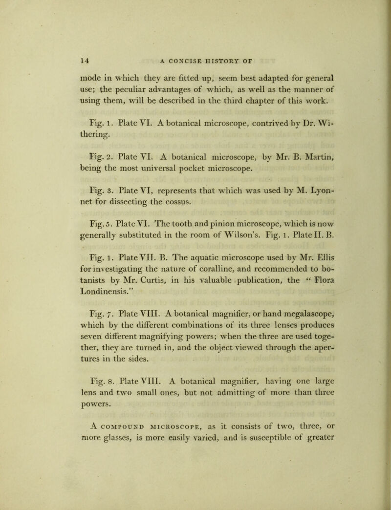 mode in which they are fitted up, seem best adapted for general use; the peculiar advantages of which, as well as the manner of using them, will be described in the third chapter of this work. Fig. l. Plate VI. A botanical microscope, contrived by Dr. Wi- thering. Fig. 2. Plate VI. A botanical microscope, by Mr. B. Martin, being the most universal pocket microscope. Fig. 3. Plate VI, represents that which was used by M. Lyon- net for dissecting the cossus. Fig. 5. Plate VI. The tooth and pinion microscope, which is now generally substituted in the room of Wilson’s. Fig. 1. Plate II. B. Fig. 1. Plate VII. B. The aquatic microscope used by Mr. Ellis for investigating the nature of coralline, and recommended to bo- tanists by Mr. Curtis, in his valuable publication, the “ Flora Londinensis.” Fig. 7. Plate VIII. A botanical magnifier, or hand megalascope, which by the different combinations of its three lenses produces seven different magnifying powers; when the three are used toge- ther, they are turned in, and the object viewed through the aper- tures in the sides. Fig. 8. Plate VIII. A botanical magnifier, having one large lens and two small ones, but not admitting of more than three powers. A compound microscope, as it consists of two, three, or more glasses, is more easily varied, and is susceptible of greater