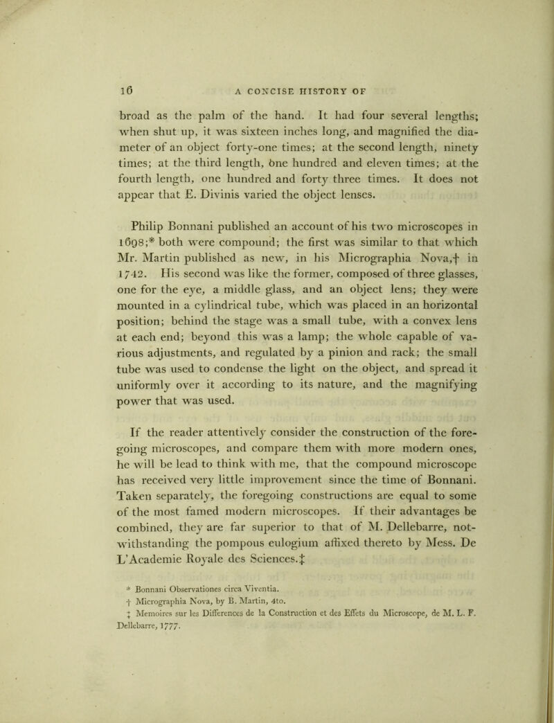 broad as the palm of the hand. It had four several lengths; when shut up, it was sixteen inches long, and magnified the dia- meter of an object forty-one times; at the second length, ninety times; at the third length, fine hundred and eleven times; at the fourth length, one hundred and forty three times. It does not appear that E. Divinis varied the object lenses. Philip Bonnani published an account of his two microscopes in 1698;* both were compound; the first was similar to that which Mr. Martin published as new, in his Micrographia Nova,f in 1742. His second vras like the former, composed of three glasses, one for the eye, a middle glass, and an object lens; they were mounted in a cylindrical tube, which was placed in an horizontal position; behind the stage was a small tube, with a convex lens at each end; beyond this was a lamp; the whole capable of va- rious adjustments, and regulated by a pinion and rack; the small tube was used to condense the light on the object, and spread it uniformly over it according to its nature, and the magnifying power that was used. If the reader attentively consider the construction of the fore- going microscopes, and compare them with more modern ones, he will be lead to think with me, that the compound microscope has received very little improvement since the time of Bonnani. Taken separately, the foregoing constructions are equal to some of the most famed modern microscopes. If their advantages be combined, they are far superior to that of M. Dellebarre, not- withstanding the pompous eulogium affixed thereto by Mess. De L’Academie Royale des Sciences.;}: * Bonnani Observationes circa Viventia. Micrographia Nova, by B. Martin, 4to. + Memoires sur les Differences de la Construction et des Effets du Microscope, de M. L. F. Dellebarre, 1/77-