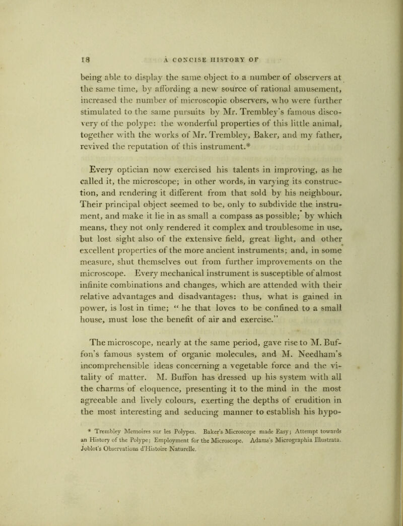 being able to display the same object to a number of observers at the same time, by affording a new source of rational amusement, increased the number of microscopic observers, who were further stimulated to the same pursuits by Mr. Trembley’s famous disco- very of the polype: the wonderful properties of this little animal, together with the works of Mr. Trembley, Baker, and my father, revived the reputation of this instrument.* Every optician now exercised his talents in improving, as he called it, the microscope; in other words, in varying its construc- tion, and rendering it different from that sold by his neighbour. Their principal object seemed to be, only to subdivide the instru- ment, and make it lie in as small a compass as possible; by which means, they not only rendered it complex and troublesome in use, but lost sight also of the extensive field, great light, and other excellent properties of the more ancient instruments; and, in some measure, shut themselves out from further improvements on the microscope. Every mechanical instrument is susceptible of almost infinite combinations and changes, which are attended with their relative advantages and disadvantages: thus, what is gained in power, is lost in time; “ he that loves to be confined to a small house, must lose the benefit of air and exercise.” The microscope, nearly at the same period, gave rise to M. Buf- fon’s famous system of organic molecules, and INI. Needham’s incomprehensible ideas concerning a vegetable force and the vi- tality of matter. M. Buffon has dressed up his system with all the charms of eloquence, presenting it to the mind in the most agreeable and lively colours, exerting the depths of erudition in the most interesting and seducing manner to establish his hypo- * Trembley Memoires sur les Polypes. Baker's Microscope made Easy; Attempt towards an History of the Polype; Employment for the Microscope, Adams's Micrographia Illustrata. Joblot’s Observations d’Histoire Naturelle,
