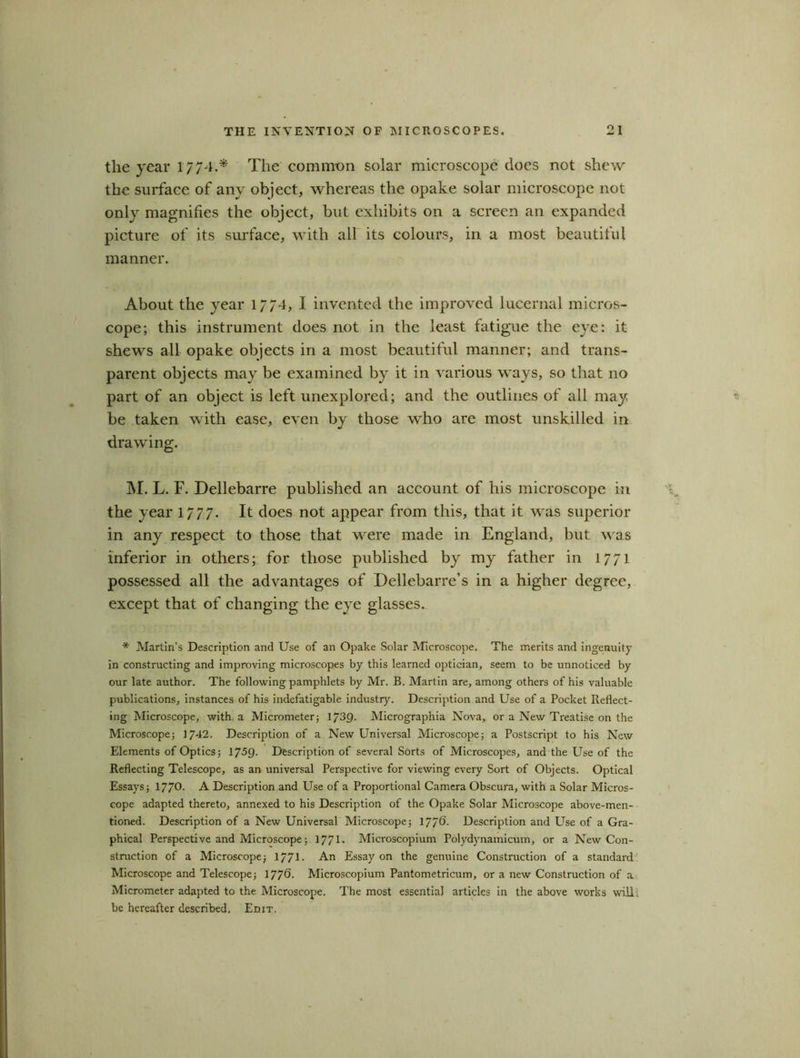 tlie year 1774.* The common solar microscope does not shew the surface of any object, whereas the opake solar microscope not only magnifies the object, but exhibits on a screen an expanded picture of its surface, with all its colours, in a most beautiful manner. About the year 1774, I invented the improved lucernal micros- cope; this instrument does not in the least fatigue the eye: it shews all opake objects in a most beautiful manner; and trans- parent objects may be examined by it in various ways, so that no part of an object is left unexplored; and the outlines of all may be taken with ease, even by those who are most unskilled in drawing. INI. L. F. Dellebarre published an account of his microscope in the year 1777. It does not appear from this, that it was superior in any respect to those that were made in England, but was inferior in others; for those published by my father in 1771 possessed all the advantages of Dellebarre’s in a higher degree, except that of changing the eye glasses. * Martin’s Description and Use of an Opake Solar Microscope. The merits and ingenuity in constructing and improving microscopes by this learned optician, seem to be unnoticed by our late author. The following pamphlets by Mr. B. Martin are, among others of his valuable publications, instances of his indefatigable industry. Description and Use of a Pocket Reflect- ing Microscope, with a Micrometer; 1/39. Micrographia Nova, or a New Treatise on the Microscope; 1742. Description of a New Universal Microscope; a Postscript to his New Elements of Optics ; 1759- Description of several Sorts of Microscopes, and the Use of the Reflecting Telescope, as an universal Perspective for viewing every Sort of Objects. Optical Essays; 1770- A Description and Use of a Proportional Camera Obscura, with a Solar Micros- cope adapted thereto, annexed to his Description of the Opake Solar Microscope above-men- tioned. Description of a New Universal Microscope; 17/6- Description and Use of a Gra- phical Perspective and Microscope; 1771- Microscopium Polydynamicum, or a New Con- struction of a Microscope; 1771- An Essay on the genuine Construction of a standard Microscope and Telescope; 177®- Microscopium Pantometricum, or a new Construction of a Micrometer adapted to the Microscope. The most essentia] articles in the above works will; be hereafter described. Edit.