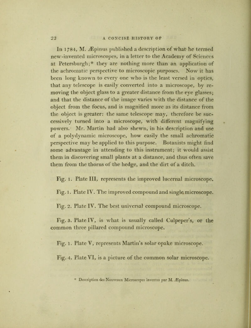 In 1/84, M. iEpinus published a description of what he termed new-invented microscopes, in a letter to the Academy of Sciences at Petersburgli; * they are nothing more than an application of the achromatic perspective to microscopic purposes. Now it has been long known to every one who is the least versed in optics, that any telescope is easily converted into a microscope, by re- moving the object glass to a greater distance from the eye glasses; and that the distance of the image varies with the distance of the object from the focus, and is magnified more as its distance from the object is greater: the same telescope may, therefore be suc- cessively turned into a microscope, with different magnifying powers. Mr. Martin had also shewn, in his description and use of a polydynamic microscope, how easily the small achromatic perspective may be applied to this purpose. Botanists might find some advantage in attending to this instrument; it would assist them in discovering small plants at a distance, and thus often save them from the thorns of the hedge, and the dirt of a ditch. Fig. 1. Plate III, represents the improved lucernal microscope. Fig. l. Plate IV. The improved compound and single microscope. Fig. 2. Plate IY. The best universal compound microscope. Fig. 3. Plate IV, is what is usually called Culpeper’s, or the common three pillared compound microscope. Fig. 1. Plate Y, represents Martin’s solar opake microscope. Fig. 4. Plate YI, is a picture of the common solar microscope. '* Description des Nouveaux Microscopes inventes par M. ^Epinus.