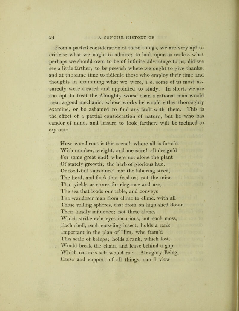 From a partial consideration of these things, we are very apt to criticise what we ought to admire; to look upon as useless what perhaps we should own to be of infinite advantage to us, did w^e see a little farther; to be peevish where we ought to give thanks; and at the same time to ridicule those who employ their time and thoughts in examining what we were, i. e. some of us most as- suredly wrere created and appointed to study. In short, we are too apt to treat the Almighty worse than a rational man would treat a good mechanic, whose works he w ould either thoroughly examine, or be ashamed to find any fault with them. This is the effect of a partial consideration of nature; but be who has candor of mind, and leisure to look farther, wfill be inclined to cry out: How wond’rous is this scene! where all is form'd With number, weight, and measure! all design’d For some great end! wrhere not alone the plant Of stately growth; the herb of glorious hue. Or food-full substance! not the laboring steed. The herd, and flock that feed us; not the mine That yields us stores for elegance and use; The sea that loads our table, and conveys The wanderer man from clime to clime, with all Those rolling spheres, that from on high shed down Their kindly influence; not these alone, Which strike ev’n eyes incurious, but each moss. Each shell, each crawling insect, holds a rank Important in the plan of Him, who fram’d This scale of beings; holds a rank, wdiich lost. Would break the chain, and leave behind a gap Which nature’s self wmuld rue. Almighty Being, Cause and support of all things, can I view’