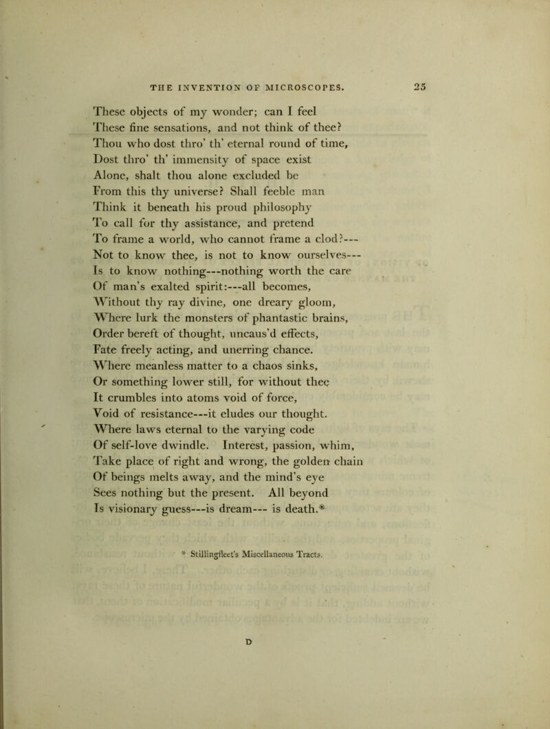These objects of my wonder; can I feel These fine sensations, and not think of thee? Thou who dost thro’ th’ eternal round of time. Dost thro’ th’ immensity of space exist Alone, shalt thou alone excluded be From this thy universe? Shall feeble man Think it beneath his proud philosophy To call for thy assistance, and pretend To frame a world, who cannot frame a clod?— Not to know thee, is not to know ourselves— Is to know nothing—nothing worth the care Of man’s exalted spirit:—all becomes, Without thy ray divine, one dreary gloom, Where lurk the monsters of phantastic brains, Order bereft of thought, uncaus’d effects, Fate freely acting, and unerring chance. Where meanless matter to a chaos sinks, Or something lower still, for without thee It crumbles into atoms void of force. Void of resistance—it eludes our thought. Where laws eternal to the varying code Of self-love dwindle. Interest, passion, whim, Take place of right and wrong, the golden chain Of beings melts away, and the mind’s eye Sees nothing but the present. All beyond Is visionary guess—is dream— is death A * Stillingfleet’s Miscellaneous Tracts. D