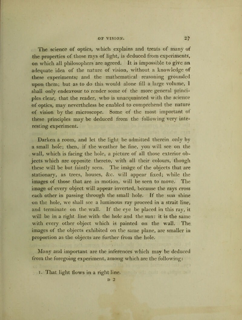 The science of optics, which explains and treats of many of the properties of those rays of light, is deduced from experiments, on which all philosophers are agreed. It is impossible to give an adequate idea of the nature of vision, without a knowledge of these experiments; and the mathematical reasoning grounded upon them; but as to do this would alone till a large volume, 1 shall only endeavour to render some of the more general princi- ples clear, that the reader, who is unacquainted with the science of optics, may nevertheless be enabled to comprehend the nature of vision by the microscope. Some of the most important of these principles may be deduced from the following very inte- resting experiment. Darken a room, and let the light be admitted therein only by a small hole; then, if the weather be line, you will see on the wall, which is facing the hole, a picture of all those exterior ob- jects which are opposite thereto, with all their colours, though these will be but faintly seen. The image of the objects that are stationary, as trees, houses, &c. will appear fixed; while the images of those that are in motion, will be seen to move. The image of every object will appear inverted, because the rays cross each other in passing through the small hole. If the sun shine on the hole, we shall see a luminous ray proceed in a strait line, and terminate on the wall. If the eye be placed in this ray, it will be in a right line with the hole and the sun: it is the same with every other object which is painted on the wall. The images of the objects exhibited on the same plane, are smaller in proportion as the objects are further from the hole. Many and important are the inferences which may be deduced from the foregoing experiment, among which are the following: I. That light flows in a right line. d 2