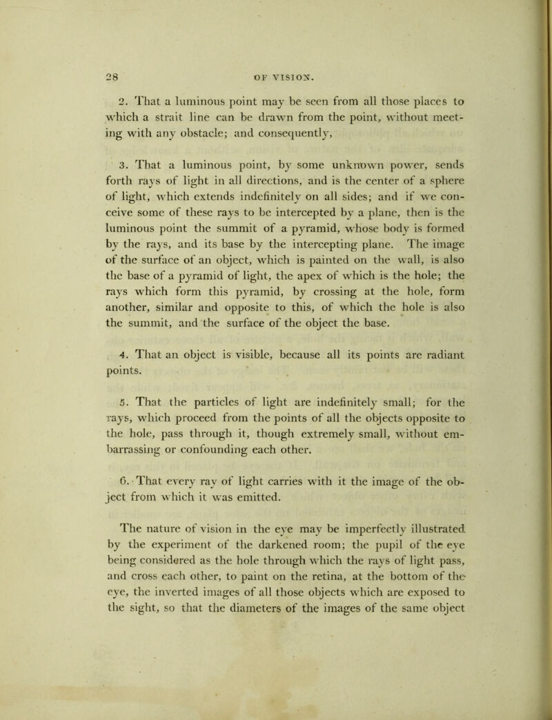 2. That a luminous point may be seen from all those places to which a strait line can be drawn from the point, without meet- ing with any obstacle; and consequently, 3. That a luminous point, by some unknown power, sends forth rays of light in all directions, and is the center of a sphere of light, which extends indefinitely on all sides; and if we con- ceive some of these rays to be intercepted by a plane, then is the luminous point the summit of a pyramid, whose body is formed by the rays, and its base by the intercepting plane. The image of the surface of an object, which is painted on the wall, is also the base of a pyramid of light, the apex of which is the hole; the rays which form this pyramid, by crossing at the hole, form another, similar and opposite to this, of which the hole is also the summit, and the surface of the object the base. 4. That an object is visible, because all its points are radiant points. 5. That the particles of light are indefinitely small; for the rays, which proceed from the points of all the objects opposite to the hole, pass through it, though extremely small, without em- barrassing or confounding each other. 0. • That every ray of light carries with it the image of the ob- ject from which it was emitted. The nature of vision in the eye may be imperfectly illustrated by the experiment of the darkened room; the pupil of the eye being considered as the hole through which the rays of light pass, and cross each other, to paint on the retina, at the bottom of the eye, the inverted images of all those objects which are exposed to the sight, so that the diameters of the images of the same object