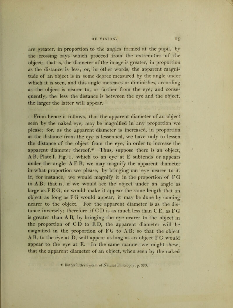 are greater, in proportion to the angles formed at the pupil, by the crossing rays which proceed from the extremities of the object; that is, the diameter of the image is greater, in proportion as the distance is less; or, in other words, the apparent magni- tude of an object is in some degree measured by the angle under which it is seen, and this angle increases or diminishes, according as the object is nearer to, or farther from the eye; and conse- quently, the less the distance is between the eye and the object, the larger the latter will appear. From hence it follows, that the apparent diameter of an object seen by the naked eye, may be magnified in any proportion we please; for, as the apparent diameter is increased, in proportion as the distance from the eye is lessenned, we have only to lessen the distance of the object from the eye, in order to increase the apparent diameter thereof.* Thus, suppose there is an object, AB, Plate I. Fig. l, which to an eye at E subtends or appears under the angle A E B, we may magnify the apparent diameter in what proportion we please, by bringing our eye nearer to it. If, for instance, we would magnify it in the proportion of F G to AB; that is, if we would see the object under an angle as large as F E G, or would make it appear the same length that an object as long as F G would appear, it may be done by coming nearer to the object. For the apparent diameter is as the dis- tance inversely; therefore, if CD is as much less than C E, as F G is greater than AB, by bringing the eye nearer to the object in the proportion of CD to ED, the apparent diameter will be magnified in the proportion of FG to AB; so that the object AB, to the eye at D, will appear as long as an object F G would appear to the eye at E. In the same manner we might shew, that the apparent diameter of an object, when seen by the naked * F.utherforth’s System of Natural Philosophy, p. 330,