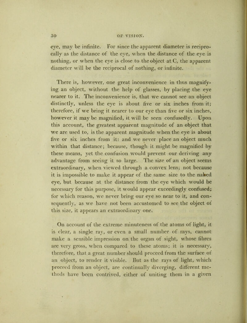 eye, may be infinite. For since the apparent diameter is recipro- cally as the distance of the eye, when the distance of the eye is nothing, or when the eye is close to the object at C, the apparent diameter will be the reciprocal of nothing, or infinite. There is, however, one great inconvenience in thus magnify- ing an object, without the help of glasses, by placing the eye nearer to it. The inconvenience is, that we cannot see an object distinctly, unless the eye is about five or six inches from it; therefore, if we bring it nearer to our eye than five or six inches, however it may be magnified, it will be seen confusedly. Upon this account, the greatest apparent magnitude of an object that we are used to, is the apparent magnitude when the eye is about five or six inches from it: and we never place an object much within that distance; because, though it might be magnified by these means, yet the confusion would prevent our deriving any advantage from seeing it so large. The size of an object seems extraordinary, when viewed through a convex lens; not because it is impossible to make it appear of the same size to the naked eye, but because at the distance from the eye which would be necessary for this purpose, it would appear exceedingly confused; for which reason, we never bring our eye so near to it, and con- sequently, as we have not been accustomed to see the object of this size, it appears an extraordinary one. On account of the extreme minuteness of the atoms of light, it is clear, a single ray, or even a small number of rays, cannot make a sensible impression on the organ of sight, whose fibres are very gross, when compared to these atoms; it is necessary, therefore, that a great number should proceed from the surface of an object, to render it visible. But as the rays of light, which proceed from an object, are continually diverging, different me- thods have been contrived, either of uniting them in a given