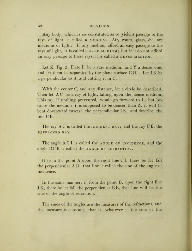Any body, which is so constituted as to yield a passage to the rays of light, is called a medium. Air, water, glass, &c. are mediums of light. If any medium afford an easy passage to the rays of light, it is called a rare medium; but if it do not afford an easy passage to these rays, it is called a dense medium. Let Z, Fig. 2. Plate I. be a rare medium, and Y a dense one; and let them be separated by the plane surface G H. Let I K be a perpendicular to it, and cutting it in C. With the center C, and any distance, let a circle be described. Then let AC be a ray of light, falling upon the dense medium. This ray, if nothing prevented, would go forward to L; but be- cause the medium Y is supposed to be denser than Z, it will be bent downward toward the perpendicular I K, and describe the line CB. The ray AC is called the incident ray; and the ray CB, the REFRACTED RAY. The angle AC I is called the angle of incidence, and the angle BCK is called the angle of refraction. If from the point A upon the right line C I, there be let fall the perpendicular A D, that line is called the sine of the angle of incidence. In the same manner, if from the point B, upon the right line I K, there be let fall the perpendicular B E, that line will be the sine of the angle of refraction. The sines of the angles are the measures of the refractions, and this measure is constant; that is, whatever is the sine of the