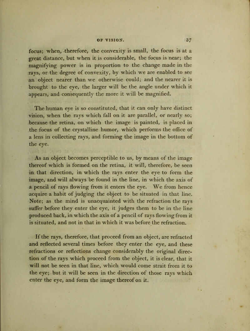 focus; when, -therefore, the convexity is small, the focus is at a great distance, but when it is considerable, the focus is near; the magnifying power is in proportion to the change made in the rays, or the degree of convexity, by which we are enabled to see an object nearer than we otherwise could; and the nearer it is brought to the eye, the larger will be the angle under which it appears, and consequently the more it will be magnified. The human eye is so constituted, that it can only have distinct vision, when the rays which fall on it are parallel, or nearly so; because the retina, on which the image is painted, is placed in the focus of the crystalline humor, which performs the office of a lens in collecting rays, and forming the image in the bottom of the eye. As an object becomes perceptible to us, by means of the image thereof which is formed on the retina, it will, therefore, be seen in that direction, in which the rays enter the eye to form the image, and will always be found in the line, in which the axis of a pencil of rays flowing from it enters the eye. We from hence acquire a habit of judging the object to be situated in that line. Note; as the mind is unacquainted with the refraction the rays suffer before they enter the eye, it judges them to be in the line produced back, in wdiich the axis of a pencil of rays flowing from it is situated, and not in that in which it was before the refraction. If the rays, therefore, that proceed from an object, are refracted and reflected several times before they enter the eye, and these refractions or reflections change considerably the original direc- tion of the rays which proceed from the object, it is clear, that it will not be seen in that line, which would come strait from it to the eye; but it will be seen in the direction of those rays which enter the eye, and form the image thereof on it.