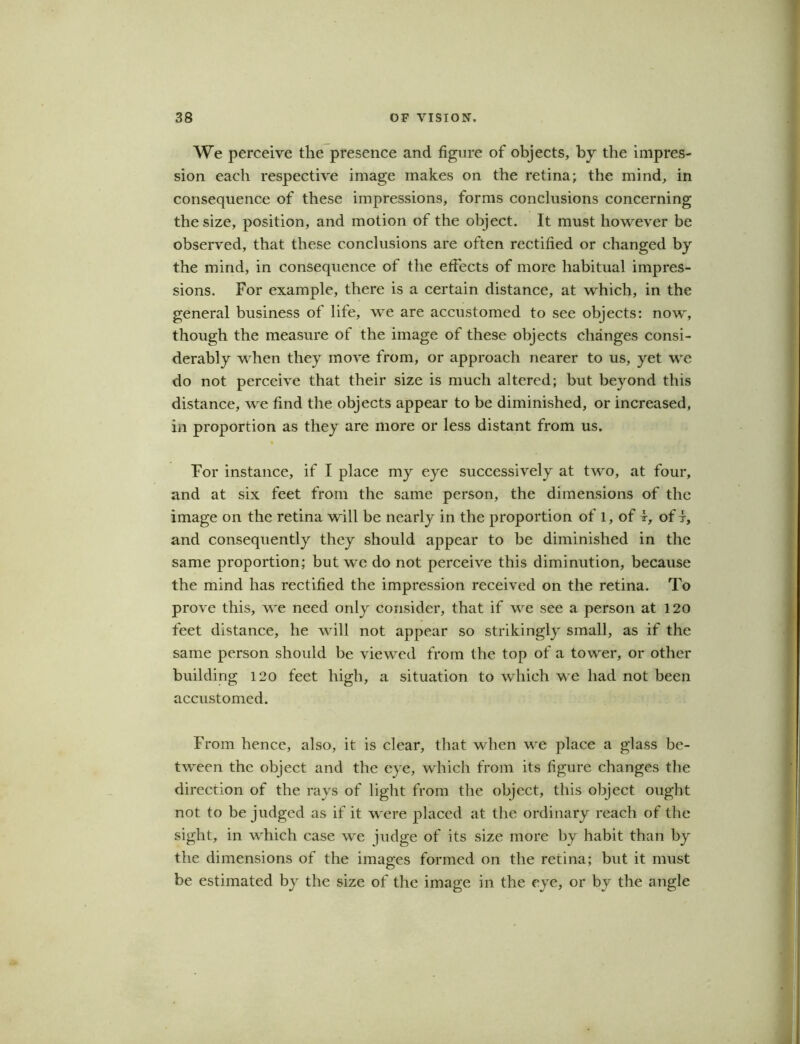 We perceive the presence and figure of objects, by the impres- sion each respective image makes on the retina; the mind, in consequence of these impressions, forms conclusions concerning the size, position, and motion of the object. It must however be observed, that these conclusions are often rectified or changed by the mind, in consequence of the effects of more habitual impres- sions. For example, there is a certain distance, at which, in the general business of life, we are accustomed to see objects: now, though the measure of the image of these objects changes consi- derably when they move from, or approach nearer to us, yet we do not perceive that their size is much altered; but beyond this distance, we find the objects appear to be diminished, or increased, in proportion as they are more or less distant from us. For instance, if I place my eye successively at two, at four, and at six feet from the same person, the dimensions of the image on the retina will be nearly in the proportion of l, of i, of f, and consequently they should appear to be diminished in the same proportion; but we do not perceive this diminution, because the mind has rectified the impression received on the retina. To prove this, we need only consider, that if we see a person at 120 feet distance, he will not appear so strikingly small, as if the same person should be viewed from the top of a tower, or other building 120 feet high, a situation to which we had not been accustomed. From hence, also, it is clear, that when we place a glass be- tween the object and the eye, which from its figure changes the direction of the rays of light from the object, this object ought not to be judged as if it were placed at the ordinary reach of the sight, in which case we judge of its size more by habit than by the dimensions of the images formed on the retina; but it must be estimated by the size of the image in the eye, or by the angle