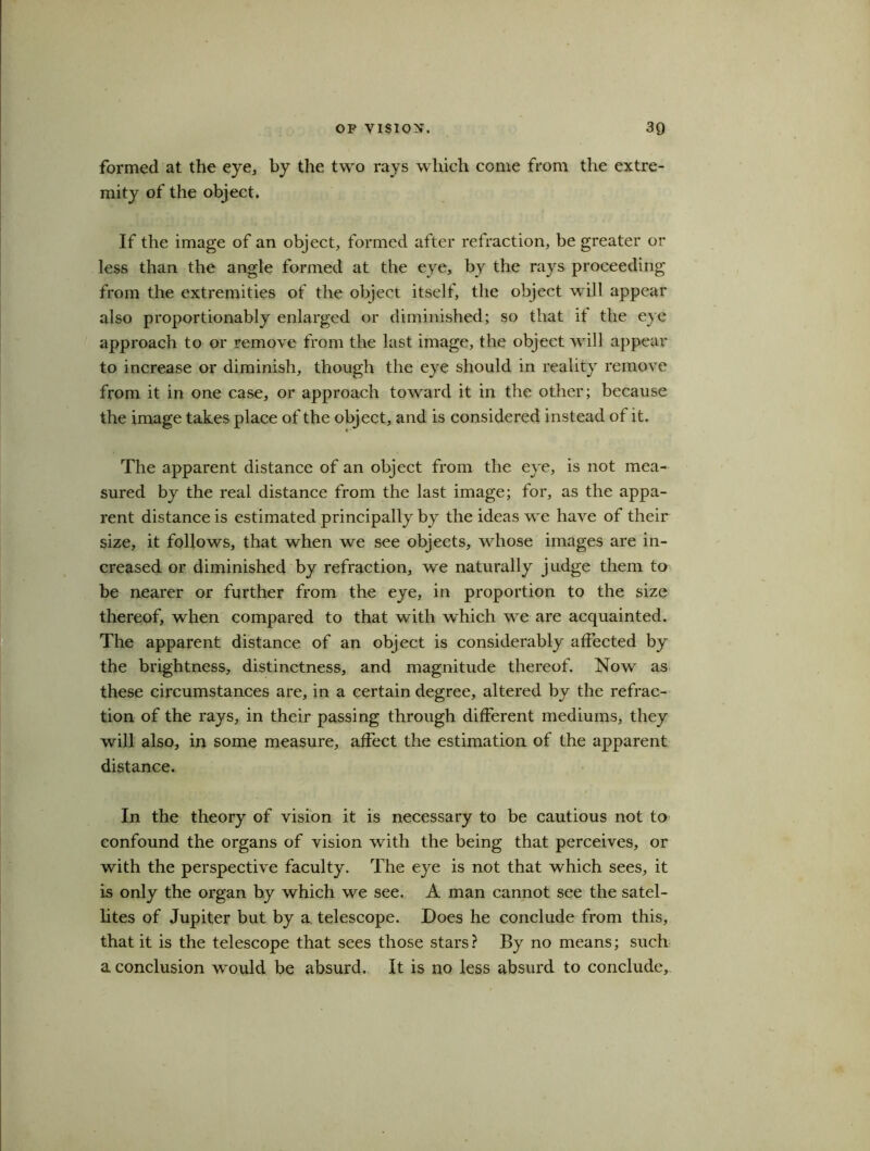 formed at the eye, by the two rays which come from the extre- mity of the object. If the image of an object, formed after refraction, be greater or less than the angle formed at the eye, by the rays proceeding from the extremities of the object itself, the object will appear also proportionably enlarged or diminished; so that it the eye approach to or remove from the last image, the object will appear to increase or diminish, though the eye should in reality remove from it in one case, or approach toward it in the other; because the image takes place of the object, and is considered instead of it. The apparent distance of an object from the eye, is not mea- sured by the real distance from the last image; for, as the appa- rent distance is estimated principally by the ideas we have of their size, it follows, that when we see objects, whose images are in- creased or diminished by refraction, we naturally judge them to be nearer or further from the eye, in proportion to the size thereof, when compared to that with which we are acquainted. The apparent distance of an object is considerably affected by the brightness, distinctness, and magnitude thereof. Now as these circumstances are, in a certain degree, altered by the refrac- tion of the rays, in their passing through different mediums, they will also, in some measure, affect the estimation of the apparent distance. In the theory of vision it is necessary to be cautious not to confound the organs of vision with the being that perceives, or with the perspective faculty. The eye is not that which sees, it is only the organ by which we see. A man cannot see the satel- lites of Jupiter but by a telescope. Does he conclude from this, that it is the telescope that sees those stars? By no means; such a conclusion would be absurd. It is no less absurd to conclude.