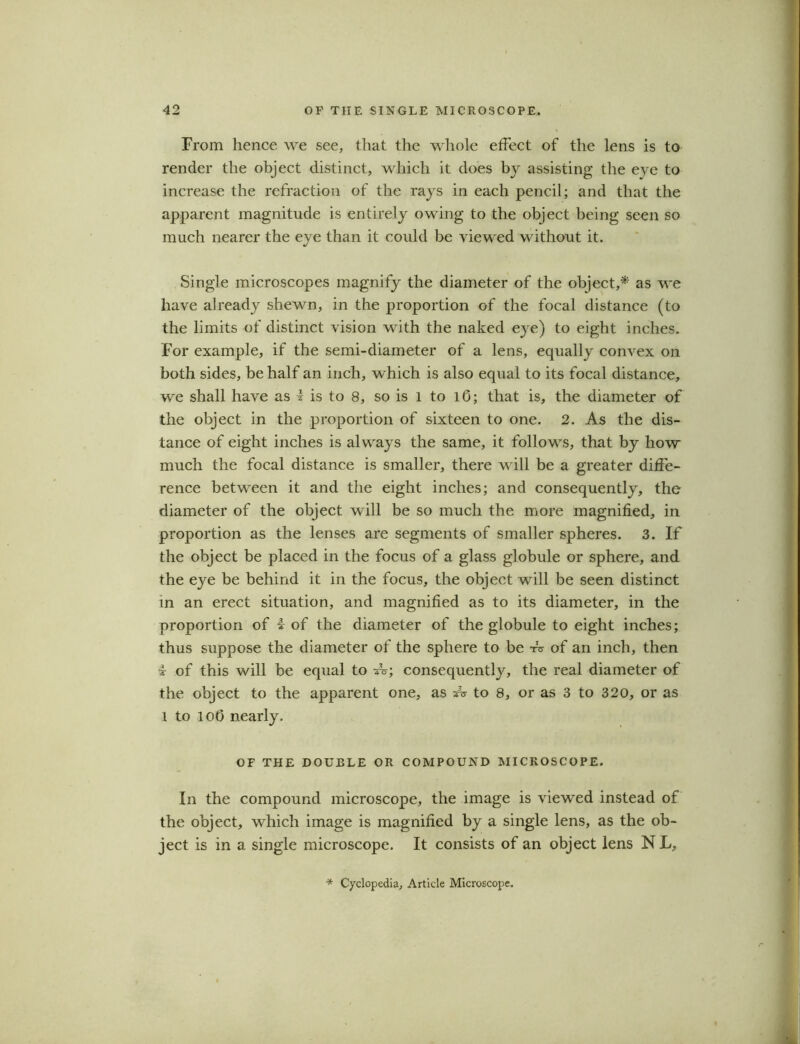 From hence we see, that the whole effect of the lens is to render the object distinct, which it does by assisting the eye to increase the refraction of the rays in each pencil; and that the apparent magnitude is entirely owing to the object being seen so much nearer the eye than it could be viewed without it. Single microscopes magnify the diameter of the object,* as we have already shewn, in the proportion of the focal distance (to the limits of distinct vision with the naked eye) to eight inches. For example, if the semi-diameter of a lens, equally convex on both sides, be half an inch, which is also equal to its focal distance, we shall have as 1 is to 8, so is l to 10; that is, the diameter of the object in the proportion of sixteen to one. 2. As the dis- tance of eight inches is always the same, it follows, that by how much the focal distance is smaller, there will be a greater diffe- rence between it and the eight inches; and consequently, the diameter of the object will be so much the more magnified, in proportion as the lenses are segments of smaller spheres. 3. If the object be placed in the focus of a glass globule or sphere, and the eye be behind it in the focus, the object will be seen distinct in an erect situation, and magnified as to its diameter, in the proportion of i of the diameter of the globule to eight inches; thus suppose the diameter of the sphere to be A of an inch, then i of this will be equal to A; consequently, the real diameter of the object to the apparent one, as A- to 8, or as 3 to 320, or as l to lot) nearly. OF THE DOUBLE OR COMPOUND MICROSCOPE. In the compound microscope, the image is viewed instead of the object, which image is magnified by a single lens, as the ob- ject is in a single microscope. It consists of an object lens N L, * Cyclopedia, Article Microscope.